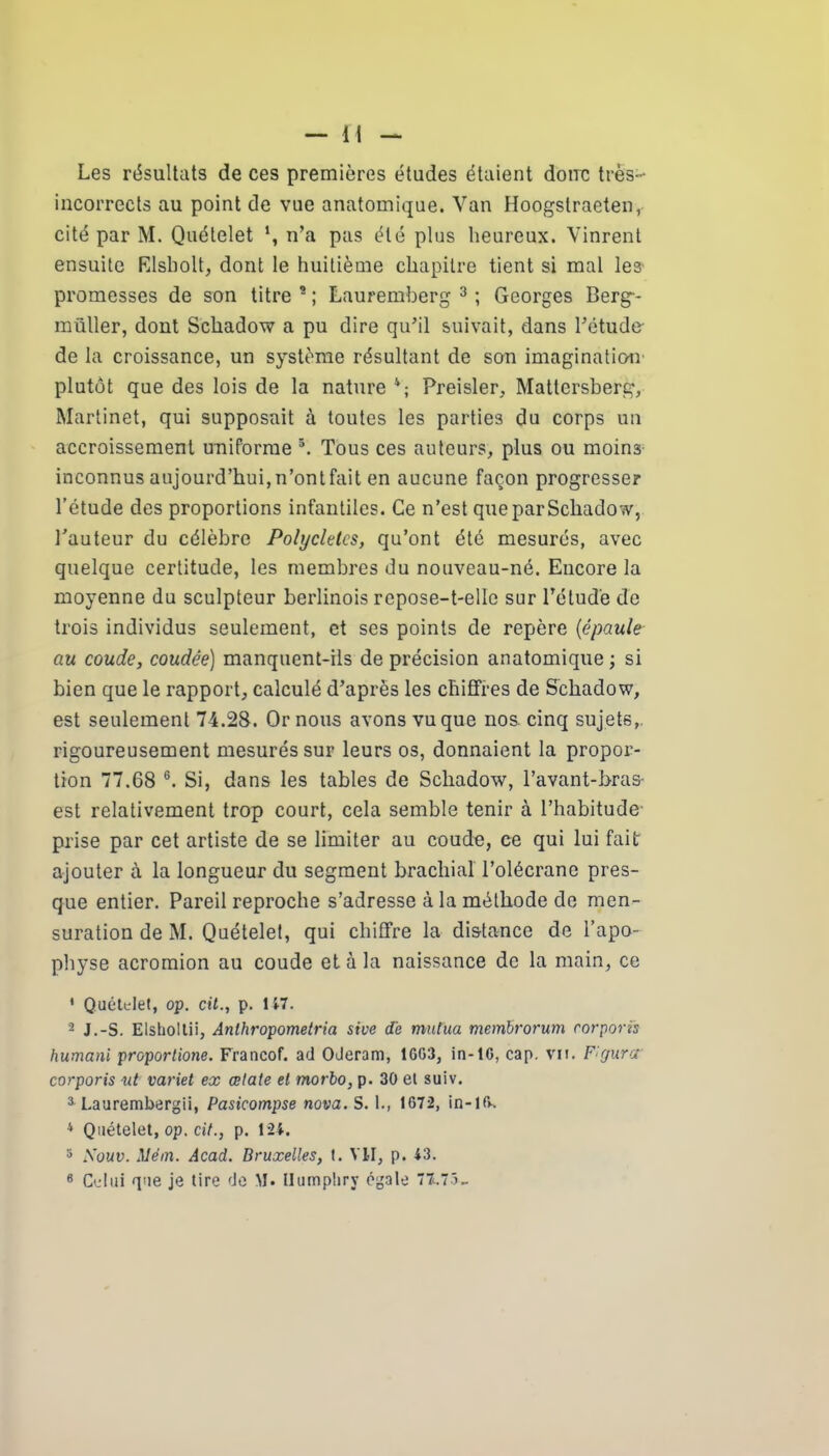 Les résultats de ces premières études étaient donc très- incorrects au point de vue anatomique. Van Hoogslraeten, cité par M. Quételet n’a pas été plus heureux. Vinrent ensuite Elsholt, dont le huitième chapitre tient si mal les' promesses de son titre * ; Lauremberg 3 ; Georges Berg-- müller, dont Schadow a pu dire qu’il suivait, dans l’étude de la croissance, un système résultant de son imagination' plutôt que des lois de la nature Preisler, Mattersberg, Martinet, qui supposait à toutes les parties du corps un accroissement uniforme 5. Tous ces auteurs, plus ou moins inconnus aujourd’hui,n’ontfait en aucune façon progresser l’étude des proportions infantiles. Ce n’est queparScliadow, l’auteur du célèbre Polycletcs, qu’ont été mesurés, avec quelque certitude, les membres du nouveau-né. Encore la moyenne du sculpteur berlinois repose-t-elle sur l’étude de trois individus seulement, et ses points de repère (épaule au coude, coudée) manquent-ils de précision anatomique ; si bien que le rapport, calculé d’après les chiffres de Schadow, est seulement 74.28. Ornons avons vu que nos. cinq sujets, rigoureusement mesurés sur leurs os, donnaient la propor- tion 77.68 6. Si, dans les tables de Schadow, l’avant-bras- est relativement trop court, cela semble tenir à l’habitude prise par cet artiste de se limiter au coude, ce qui lui fait ajouter à la longueur du segment brachial l’olécrane pres- que entier. Pareil reproche s’adresse à la méthode de men- suration de M. Quételet, qui chiffre la distance de l’apo- physe acromion au coude et à la naissance de la main, ce ' Quételet, op. cil., p. 15-7. 2 J.-S. Elsboltii, Anthropometria stve de mutila membrorum corporis humani proportione. Francof. ad Oderam, 1GG3, in-lG, cap. vu. Figurer corporis v.t variet ex œlate et morbo, p. 30 et suiv. 3 Laurembergii, Pasicompse nova. S. 1., 1672, in-10. 4 Quételet, op. ci/., p. 124. 3 Souv. Uém. Acad. Bruxelles, t. VII, p. 43. 6 Celui que je tire de M. Ilumpliry égale 77.75-