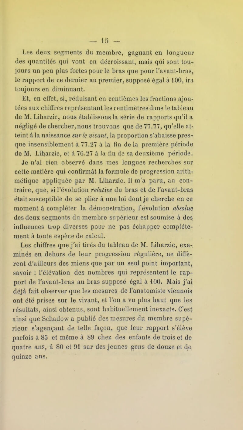 Los deux segments du membre, gagnant en longueur des quantités qui vont en décroissant, mais qui sont tou- jours un peu plus fortes pour le bras que pour l’avant-bras, le rapport de ce dernier au premier, supposé égal à 100, ira toujours en diminuant. Et, en effet, si, réduisant en centièmes les fractions ajou- tées aux chiffres représentant les centimètres dans le tableau de M. Liharzic, nous établissons la série de rapports qu’il a négligé de chercher,nous trouvons que de 77.77, qu’elle at- teint à la naissance sur le vivant, la proportion s’abaisse pres- que insensiblement à 77.27 à la fin de la première période de M. Liharzic, et à 76.27 à la fin de sa deuxième période. Je n’ai rien observé dans mes longues recherches sur cette matière qui confirmât la formule de progression arith- métique appliquée par M. Liharzic. Il m’a paru, au con- traire, que, si l’évolution relative du bras et de l’avant-bras était susceptible de se plier à une loi dont je cherche en ce moment à compléter la démonstration, l’évolution absolue des deux segments du membre supérieur est soumise à des influences trop diverses pour ne pas échapper complète- ment à toute espèce de calcul. Les chiffres que j’ai tirés du tableau de M. Liharzic, exa- minés en dehors de leur progression régulière, ne diffè- rent d’ailleurs des miens que par un seul point important, savoir : l’élévation des nombres qui représentent le rap- port de l’avant-bras au bras supposé égal à 100. Mais j’ai déjà fait observer que les mesures de l’anatomiste viennois ont été prises sur le vivant, et l’on a vu plus haut que les résultats, ainsi obtenus, sont habituellement inexacts. C’est ainsi que Schadow a publié des mesures du membre supé- rieur s’agençant de telle façon, que leur rapport s’élève parfois à 85 et même à 89 chez des enfants de trois et de quatre ans, à 80 et 91 sur des jeunes gens de douze et do quinze ans.