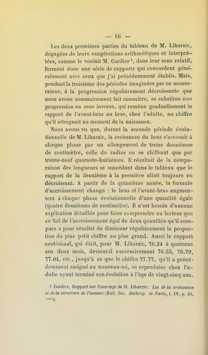 Les deux premières parties du tableau de M. Liharzic, dégagées de leurs exagérations arithmétiques et interpré- tées, comme le voulait M. Gordier \ dans leur sens relatif, forment donc une série de rapports qui concordent géné- ralement avec ceux que j’ai précédemment établis. Mais, pendant la troisième des périodes imaginées parce mensu- rateur, à la progression régulièrement décroissante que nous avons sommairement fait connaître, se substitue une progression en sens inverse, qui ramène graduellement le rapport de l’avant-bras au bras, chez l’adulte, au chiffre qu’il atteignait au moment de la naissance. Nous avons vu que, durant la seconde période évolu- tionnelle de M. Liharzic, la croissance du bras s’accusait à chaque phase par un allongement de treize douzièmes de centimètre, celle du radius ne se chiffrant que par trente-neuf quarante-huitièmes. Il résultait de la compa- raison des longueurs se succédant dans le tableau que le rapport de la deuxième à la première allait toujours en décroissant. A partir de la quinzième année, la formule d’accroissement change : le bras et l’avant-bras augmen- tent à chaque phase évolutionnelle d’une quantité égale (quatre douzièmes de centimètre). Il n’est besoin d’aucune explication détaillée pour faire comprendre au lecteur que ce fait de l’accroissement égal de deux quantités qu’il com- pare a pour résultat de diminuer régulièrement la propor- tion du plus petit chiffre au plus grand. Aussi le rapport centésimal, qui était, pour M. Liharzic, 76.24 à quatorze ans deux mois, devient-il successivement 76.53, 76.79, 77.04, etc., jusqu’à ce que le chiffre 77.77, qu’il a précé- demment assigné au nouveau-né, se reproduise chez l’a- dulte ayant terminé son évolution à l’âge de vingt-cinq ans. 1 Confier, Rapport sur l'ouvrage de M. Liharzic: Loi delà croissance et de la structure de l’homme (Bull. Soc. Anlhrop. de Paris, t. IV, p. 25, f c j) ^