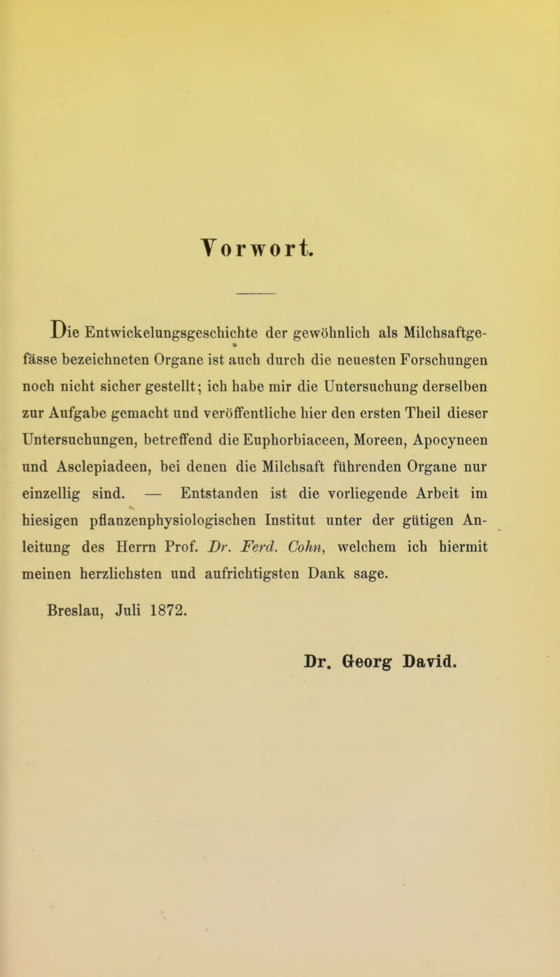 Vorwort. Die Entwickelungsgeschichte der gewöhnlich als Milchsaftge- fasse bezeichneten Organe ist auch durch die neuesten Forschungen noch nicht sicher gestellt; ich habe mir die Untersuchung derselben zur Aufgabe gemacht und veröffentliche hier den ersten Theil dieser Untersuchungen, betreffend die Euphorbiaceen, Moreen, Apocyneen und Asclepiadeen, bei denen die Milchsaft führenden Organe nur einzellig sind. — Entstanden ist die vorliegende Arbeit im hiesigen pflanzenphysiologischen Institut unter der gütigen An- leitung des Herrn Prof. Dr. Ferd. Cohn, welchem ich hiermit meinen herzlichsten und aufrichtigsten Dank sage. Breslau, Juli 1872. Dr. Georg David.