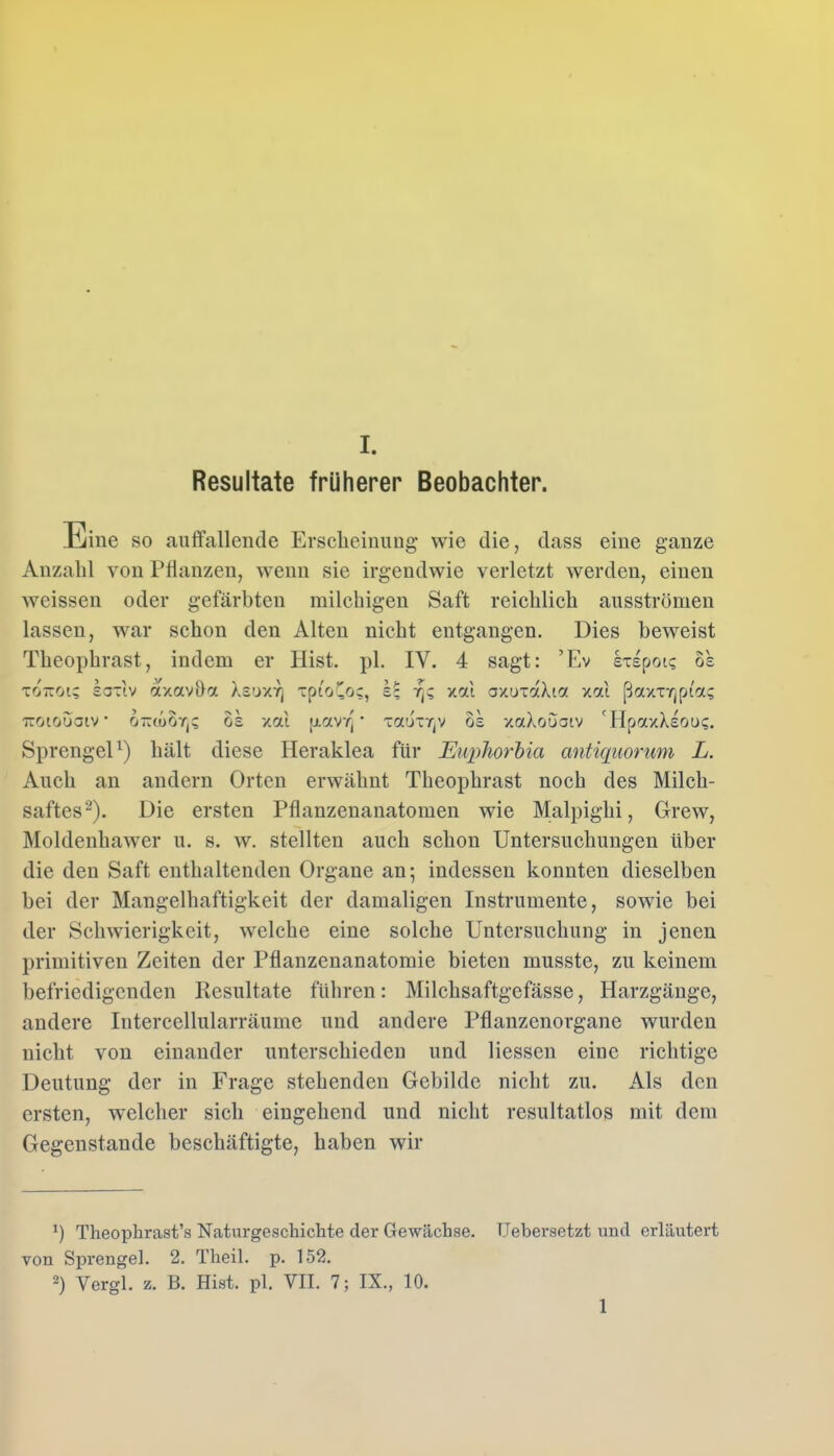 Resultate früherer Beobachter. Eine so auffallende Erscheinung wie die, dass eine ganze Anzahl von Pflanzen, wenn sie irgendwie verletzt werden, einen weissen oder gefärbten milchigen Saft reichlich ausströmen lassen, war schon den Alten nicht entgangen. Dies beweist Theophrast, indem er Hist. pl. IV. 4 sagt: ’Ev Ixspoic os tottoi; saxlv axav&a Xsuxr] xpio^oc, rj? xai axuxaXta xai ßaxxrjpi'a; -iroiouatv ottwoos xai ptav/] * xaiix^v os xaXooatv 'HpaxXsoo?. Sprengel1) hält diese Heraklea für Euphorbia antiquorum L. Auch an andern Orten erwähnt Theophrast noch des Milch- saftes2). Die ersten Pflanzenanatomen wie Malpighi, Grew, Moldenliawer u. s. w. stellten auch schon Untersuchungen über die den Saft enthaltenden Organe an; indessen konnten dieselben bei der Mangelhaftigkeit der damaligen Instrumente, sowie bei der Schwierigkeit, welche eine solche Untersuchung in jenen primitiven Zeiten der Pflanzenanatomie bieten musste, zu keinem befriedigenden Resultate führen: Milchsaftgefässe, Harzgänge, andere Intercellularräume und andere Pflanzenorgane wurden nicht von einander unterschieden und Hessen eine richtige Deutung der in Frage stehenden Gebilde nicht zu. Als den ersten, welcher sich eingehend und nicht resultatlos mit dem Gegenstände beschäftigte, haben wir H Theophrast’s Naturgeschichte der Gewächse. TJebersetzt und erläutert von Sprengel. 2. Theil. p. 152. 2) Yergl. z. B. Hist. pl. VII. 7; IX., 10. 1