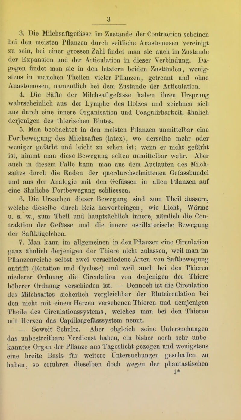 3. Die Milchsaftgefasse im Zustande der Contraction scheinen bei den meisten Manzen durch seitliche Anastomosen vereinigt zu sein, bei einer grossen Zahl findet man sic auch im Zustande der Expansion und der Articulation in dieser Verbindung. Da- gegen findet man sie in den letztem beiden Zuständen, wenig- stens in manchen Theilcn vieler Manzen, getrennt und ohne Anastomosen, namentlich bei dem Zustande der Articulation. 4. Die Säfte der Milchsaftgefässc haben ihren Ursprung wahrscheinlich aus der Lymphe des Holzes und zeichnen sich aus durch eine innere Organisation und Coagulirbarkeit, ähnlich derjenigen des thierischen Blutes. 5. Man beobachtet in den meisten Pflanzen unmittelbar eine Fortbewegung des Milchsaftes (latex), wo derselbe mehr oder weniger gefärbt und leicht zu sehen ist; wenn er nicht gefärbt ist, nimmt man diese Bewegung selten unmittelbar wahr. Aber auch in diesem Falle kann man aus dem Auslaufen des Milch- saftes durch die Enden der querdurchschnittenen Gefässbündel und aus der Analogie mit den Gefässen in allen Pflanzen auf eine ähnliche Fortbewegung schliessen. G. Die Ursachen dieser Bewegung sind zum Theil äussere, welche dieselbe durch Reiz hervorbringen, wie Licht, Wärme u. s. w., zum Theil und hauptsächlich innere, nämlich die Con- traktion der Gefässe und die innere oscillatorische Bewegung der Saftkügelchen. 7. Man kann im allgemeinen in den Pflanzen eine Circulation ganz ähnlich derjenigen der Tliiere nicht zulassen, weil man im Pflanzenreiche seihst zwei verschiedene Arten von Saftbewegung antrifft (Rotation und Cyclose) und weil auch bei den Thicren niederer Ordnung die Circulation von derjenigen der Thiere höherer Ordnung verschieden ist. — Dennoch ist die Circulation des Milchsaftes sicherlich vergleichbar der Blutcirculation bei den nicht mit einem Herzen versehenen Thicren und demjenigen Theile des Circulationssystems, welches man bei den Thicren mit Herzen das Capillargefässsystem nennt. — Soweit Schultz. Aber obgleich seine Untersuchungen das unbestreitbare Verdienst haben, ein bisher noch sehr unbe- kanntes Organ der Pflanze ans Tageslicht gezogen und wenigstens eine breite Basis für weitere Untersuchungen geschaffen zu haben, so erfuhren dieselben doch wegen der phantastischen 1*