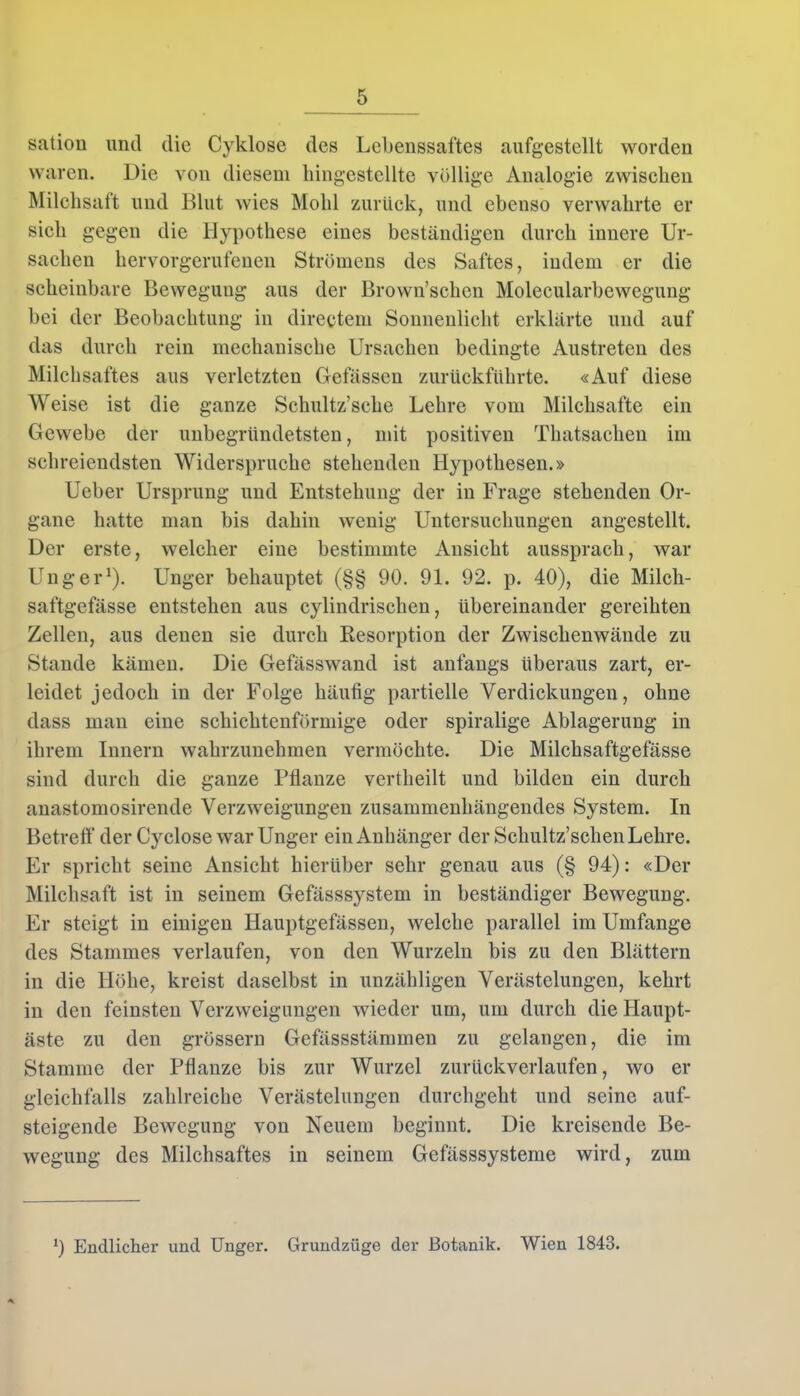 satiou und die Cyklose des Lebenssaftes aufgestellt worden waren. Die von diesem liingestcllte völlige Analogie zwischen Milchsaft und Blut wies Mold zurück, und ebenso verwahrte er sich gegen die Hypothese eines beständigen durch innere Ur- sachen hervorgerufenen Strömens des Saftes, indem er die scheinbare Bewegung aus der Brown’schen Molecularbeweguug bei der Beobachtung in directem Sonnenlicht erklärte und auf das durch rein mechanische Ursachen bedingte Austreten des Milchsaftes aus verletzten Gefässen zurückführte. «Auf diese Weise ist die ganze Schultz’sche Lehre vom Milchsäfte ein Gewebe der unbegründetsten, mit positiven Thatsachen im schreiendsten Widerspruche stehenden Hypothesen.» Ueber Ursprung und Entstehung der in Frage stehenden Or- gane hatte man bis dahin wenig Untersuchungen angestellt. Der erste, welcher eine bestimmte Ansicht aussprach, war Unger1). Unger behauptet (§§ 90. 91. 92. p. 40), die Milch- saftgefässe entstehen aus cylindrisclien, übereinander gereihten Zellen, aus denen sie durch Resorption der Zwischenwände zu Stande kämen. Die Gefässwand ist anfangs überaus zart, er- leidet jedoch in der Folge häutig partielle Verdickungen, ohne dass man eine schichtenförmige oder spiralige Ablagerung in ihrem Innern wahrzunehmen vermöchte. Die Milchsaftgefässe sind durch die ganze Pflanze vertheilt und bilden ein durch anastomosirende Verzweigungen zusammenhängendes System. In Betreff der Cyclose war Unger ein Anhänger der Scliultz’schen Lehre. Er spricht seine Ansicht hierüber sehr genau aus (§ 94): «Der Milchsaft ist in seinem Gefässsystem in beständiger Bewegung. Er steigt in einigen Hauptgefässen, welche parallel im Umfange des Stammes verlaufen, von den Wurzeln bis zu den Blättern in die Höhe, kreist daselbst in unzähligen Verästelungen, kehrt in den feinsten Verzweigungen wieder um, um durch die Haupt- äste zu den grossem Gefässstämmen zu gelangen, die im Stamme der Pflanze bis zur Wurzel zurückverlaufen, wo er gleichfalls zahlreiche Verästelungen durchgeht und seine auf- steigende Bewegung von Neuem beginnt. Die kreisende Be- wegung des Milchsaftes in seinem Gefässsysteme wird, zum 9 Endlicher und Unger. Grundzüge der Botanik. Wien 1843.