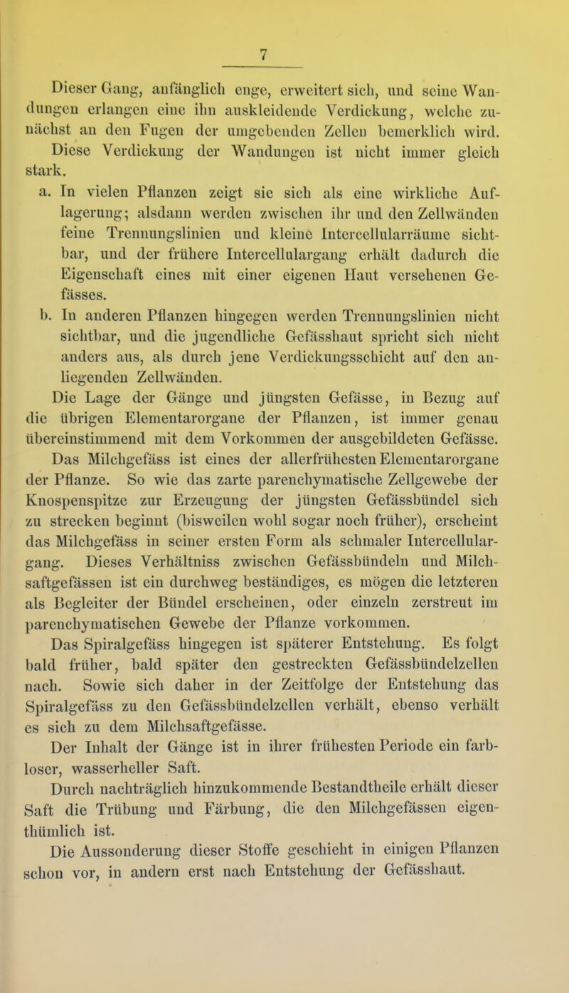 Dieser Gang, anfänglich enge, erweitert sich, und seine Wan- dungen erlangen eine ihn auskleidende Verdickung, welche zu- nächst an den Fugen der umgebenden Zellen bemerklich wird. Diese Verdickung der Wandungen ist nicht immer gleich stark. a. In vielen Pflanzen zeigt sie sich als eine wirkliche Auf- lagerung; alsdann werden zwischen ihr und den Zellwänden feine Trennungslinien und kleine Intercellularräume sicht- bar, und der frühere Intercellulargang erhält dadurch die Eigenschaft eines mit einer eigenen Haut versehenen Ge- fässes. b. In anderen Pflanzen hingegen werden Trcnnungslinien nicht sichtbar, und die jugendliche Gefässliaut spricht sich nicht anders aus, als durch jene Verdickungsschicht auf den an- liegenden Zellwänden. Die Lage der Gänge und jüngsten Gefässe, in Bezug auf die übrigen Elementarorgane der Pflanzen, ist immer genau übereinstimmend mit dem Vorkommen der ausgebildeten Gefässe. Das Milchgefäss ist eines der allerfrühesten Elementarorgane der Pflanze. So wie das zarte parenchymatische Zellgewebe der Knospenspitze zur Erzeugung der jüngsten Gefässbündcl sich zu strecken beginnt (bisweilen wohl sogar noch früher), erscheint das Milchgefäss in seiner ersten Form als schmaler Intercellular- gang. Dieses Verhältniss zwischen Gefässbündeln und Milch- saftgefässen ist ein durchweg beständiges, es mögen die letzteren als Begleiter der Bündel erscheinen, oder einzeln zerstreut im parenchymatischen Gewebe der Pflanze Vorkommen. Das Spiralgefäss hingegen ist späterer Entstehung. Es folgt bald früher, bald später den gestreckten Gefässbündelzcllen nach. Sowie sich daher in der Zeitfolge der Entstehung das Spiralgefäss zu den Gefässbündelzcllen verhält, ebenso verhält es sich zu dem Milchsaftgefässe. Der Inhalt der Gänge ist in ihrer frühesten Periode ein farb- loser, wasserheller Saft. Durch nachträglich hinzukommende Bcstandthcile erhält dieser Saft die Trübung und Färbung, die den Milchgefässcn eigen- thümlich ist. Die Aussonderung dieser Stoffe geschieht in einigen Pflanzen schon vor, in andern erst nach Entstehung der Gefässliaut.