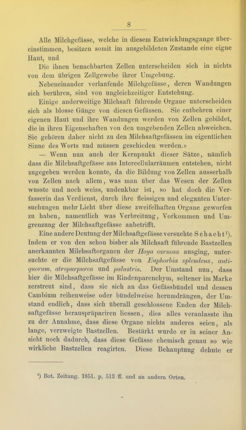 Alle Milcligefässe, welche in diesem Entwicklungsgänge iiber- einstimmen, besitzen somit im ausgebildeten Zustande eine eigne Haut, und Die ihnen benachbarten Zellen unterscheiden sich in nichts von dem übrigen Zellgewebe ihrer Umgebung. Nebeneinander verlaufende Milcligefässe, deren Wandungen sich berühren, sind von ungleichzeitiger Entstehung. Einige anderweitige Milchsaft führende Organe unterscheiden sich als blosse Gänge von diesen Gelassen. Sie entbehren einer eigenen Haut und ihre Wandungen werden von Zellen gebildet, die in ihren Eigenschaften von den umgebenden Zellen abweichen. Sie gehören daher nicht zu den Milchsaftgefässen im eigentlichen Sinne des Worts und müssen geschieden werden.» — Wenn nun auch der Kernpunkt dieser Sätze, nämlich dass die Milchsaftgefässe aus Intercellularräumen entstehen, nicht zugegeben werden konnte, da die Bildung von Zellen ausserhalb von Zellen nach allem, was man über das Wesen der Zellen wusste und noch weiss, undenkbar ist, so hat doch die Ver- fasserin das Verdienst, durch ihre fleissigen und eleganten Unter- suchungen mehr Licht über diese zweifelhaften Organe geworfen zu haben, namentlich was Verbreitung, Vorkommen und Um- grenzung der Milchsaftgefässe anbetrilft. Eine andere Deutung der Milchsaftgefässe versuchte Schacht1). Indem er von den schon bisher als Milchsaft führende Bastzellen anerkannten Milchsaftorganen der Hoya carnosa ausging, unter- suchte er die Milchsaftgefässe von Euplwrbia splendens, anti- quorum, atropurpurea und palustris. Der Umstand nun, dass hier die Milchsaftgefässe im Rindenparenchym, seltener im Marke zerstreut sind, dass sie sich an das Gefässbündel und dessen Cambium reihenweise oder bündelweise herumdrängen, der Um- stand endlich, dass sich überall geschlossene Enden der Milch- saftgefässe herauspräpariren Hessen, dies alles veranlasste ihn zu der Annahme, dass diese Organe nichts anderes seien, als lange, verzweigte Bastzellen. Bestärkt wurde er in seiner An- sicht noch dadurch, dass diese Gefässe chemisch genau so wie wirkliche Bastzellen reagirten. Diese Behauptung dehnte er b Bot. Zeitung. 1851. p. 513 ff. und an andern Orten.