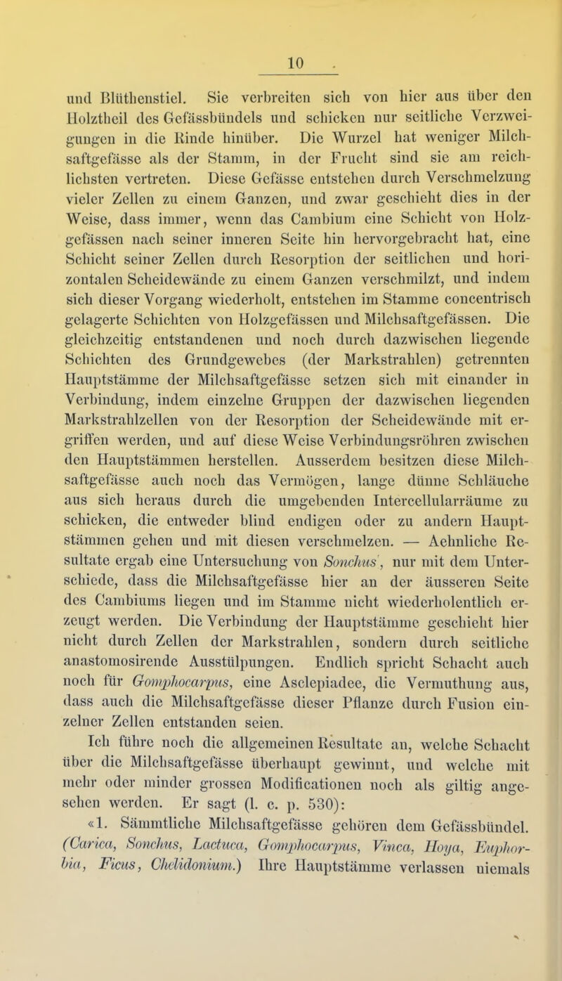 und Bltithenstiel. Sie verbreiten sieb von hier aus über den Holztheil des Gefässbündels und schicken nur seitliche Verzwei- gungen in die Kinde hinüber. Die Wurzel bat weniger Milch- saftgefässe als der Stamm, in der Frucht sind sie am reich- lichsten vertreten. Diese Gefässe entstehen durch Verschmelzung vieler Zellen zu einem Ganzen, und zwar geschieht dies in der Weise, dass immer, wenn das Cambium eine Schicht von Holz- gefässen nach seiner inneren Seite hin hervorgebracht hat, eine Schicht seiner Zellen durch Resorption der seitlichen und hori- zontalen Scheidewände zu einem Ganzen verschmilzt, und indem sich dieser Vorgang wiederholt, entstehen im Stamme concentrisch gelagerte Schichten von Holzgefässen und Milchsaftgefässen. Die gleichzeitig entstandenen und noch durch dazwischen liegende Schichten des Grundgewebes (der Markstrahlen) getrennten Hauptstämme der Milchsaftgefässe setzen sich mit einander in Verbindung, indem einzelne Gruppen der dazwischen liegenden Markstrahlzellen von der Resorption der Scheidewände mit er- griffen werden, und auf diese Weise Verbindungsröhren zwischen den Hauptstämmen herstellen. Ausserdem besitzen diese Milch- saftgefässe auch noch das Vermögen, lange dünne Schläuche aus sich heraus durch die umgebenden Intercellularräume zu schicken, die entweder blind endigen oder zu andern Haupt- stämmen gehen und mit diesen verschmelzen. — Aelmliche Re- sultate ergab eine Untersuchung von Sonchus, nur mit dem Unter- schiede, dass die Milchsaftgefässe hier an der äusseren Seite des Cambiums liegen und im Stamme nicht wiederholentlich er- zeugt werden. Die Verbindung der Hauptstämme geschieht hier nicht durch Zellen der Markstrahlen, sondern durch seitliche anastomosirende Ausstülpungen. Endlich spricht Schacht auch noch für Gomphocarpus, eine Asclepiadee, die Vermuthung aus, dass auch die Milchsaftgefässe dieser Pflanze durch Fusion ein- zelner Zellen entstanden seien. Ich führe noch die allgemeinen Resultate an, welche Schacht über die Milchsaftgefässe überhaupt gewinnt, und welche mit mehr oder minder grossen Modificationen noch als giltig ange- sehen werden. Er sagt (1. c. p. 530): «1. Sämmtliche Milchsaftgefässe gehören dem Gcfässbündel. (Carica, Sonchus, Lactucu, Gomphocarpus, Vinca, Hoya, Euphor- hia, Ficus, Chclidonium.) Ihre Hauptstämme verlassen uiemals