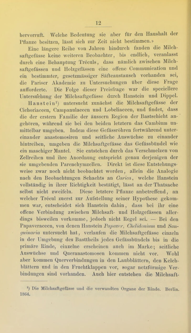 hervorruft. Welche Bedeutung sie aber für den Haushalt der Pflanze besitzen, lässt sieb zur Zeit nicht bestimmen.» Eine längere Reibe von Jahren hindurch fanden die Milch- saftgefässe keine weiteren Beobachter, bis endlich, veranlasst durch eine Behauptung Treculs, dass nämlich zwischen Milch- saftgefässen und Holzgefässen eine offene Communication und ein bestimmter, gesetzmässiger Säfteaustausch vorhanden sei, die Pariser Akademie zu Untersuchungen über diese Frage aufforderte. Die Folge dieser Preisfrage war die speciellere Untersuchung der Milchsaftgefässe durch Haustein und Dippel. Haustein1) untersucht zunächst die Milchsaftgefässe der Cichoriaceen, Campanulaceen und Lobeliaceen, und findet, dass die der erstem Familie der äussern Region der Bastschicht an- gehören, während sie bei den beiden letztem das Cambium un- mittelbar umgeben. Indem diese Gfefässröhren fortwährend unter- einander anastomosiren und seitliche Auswüchse zu einander hintreiben, umgeben die Milchsaftgefässe das Gefässbündel wie ein maschiger Mantel. Sie entstehen durch das Verschmelzen von Zellreihen und ihre Anordnung entspricht genau derjenigen der sie umgebenden Parenchymzellen. Direkt ist diese Entstehungs- weise zwar noch nicht beobachtet worden, allein die Analogie nach den Beobachtungen Schachts an Garica, welche Hanstein vollständig in ihrer Richtigkeit bestätigt, lässt an der Thatsache selbst nicht zweifeln. Diese letztere Pflanze anbetreffend, an welcher Trecul zuerst zur Aufstellung seiner Hypothese gekom- men war, entscheidet sich Hanstein dahin, dass bei ihr eine offene Verbindung zwischen Milchsaft- und Holzgefässen aller- dings bisweilen vorkomme, jedoch nicht Regel sei. — Bei den Papaveraceen, von denen Hanstein Papaver, Ghelidonium und San- guinaria untersucht hat, verlaufen die Milchsaftgefässe einzeln in der Umgebung des Basttheils jedes Gefässbündels bis in die primäre Rinde, einzelne erscheinen auch im Marke; seitliche Auswüchse und Queranastomosen kommen nicht vor. Wohl aber kommen Querverbindungen in den Laubblättern, den Kelch- blättern und in den Fruchtklappen vor, sogar netzförmige Ver- bindungen sind vorhanden. Auch hier entstehen die Milclisaft- l) Die Milchsaftgefässe und die verwandten Organe der Rinde. Berlin. 1864.