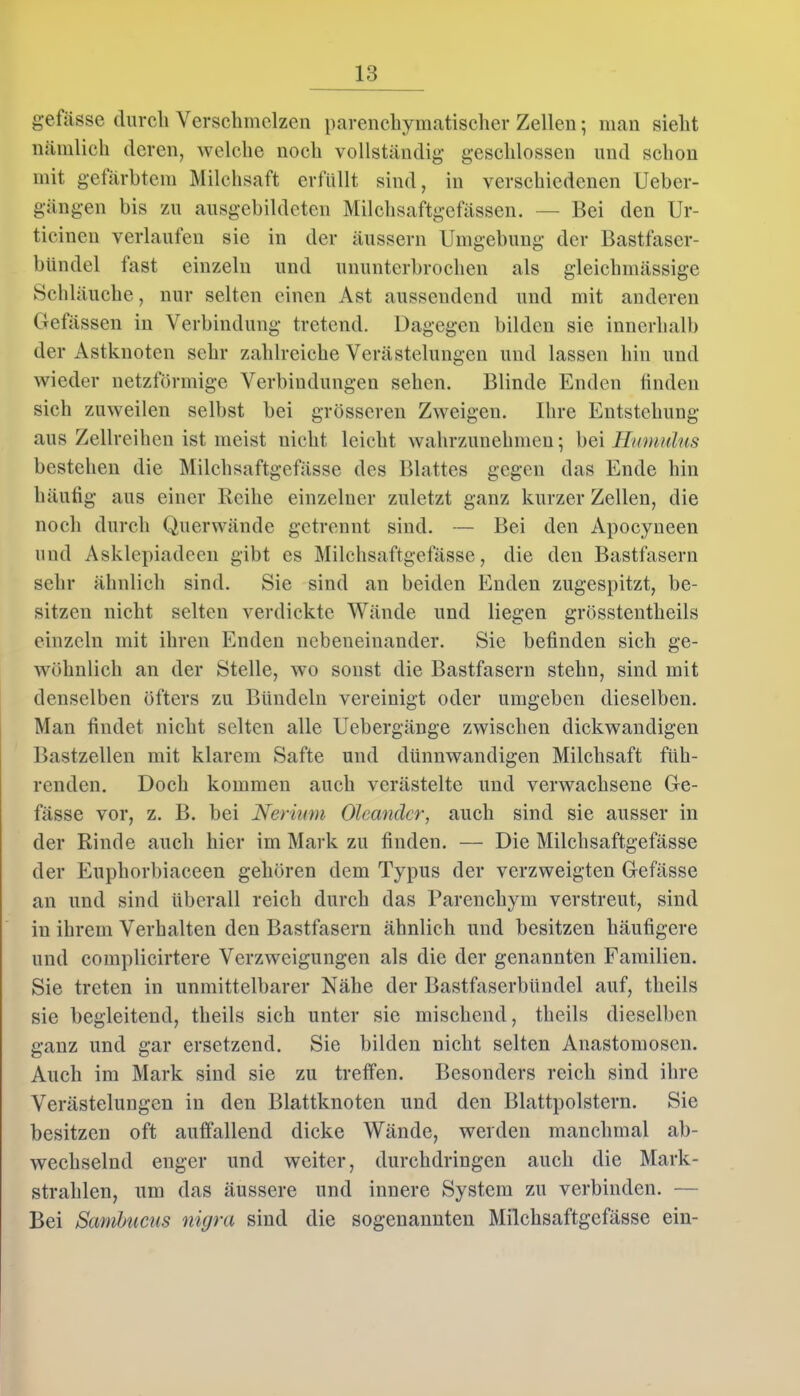 gefässe durch Verschmelzen parenchymatischer Zellen; man sieht nämlich deren, welche noch vollständig geschlossen und schon mit gefärbtem Milchsaft erfüllt sind, in verschiedenen Ueber- gängen bis zu ausgebildeten Milchsaftgefässen. — Bei den Ur- ticinen verlaufen sie in der äussern Umgebung der Bastfaser- bündel last einzeln und ununterbrochen als gleichmässige Schläuche, nur selten einen Ast aussendend und mit anderen Gefässen in Verbindung tretend. Dagegen bilden sie innerhalb der Astknoten sehr zahlreiche Verästelungen und lassen hin und wieder netzförmige Verbindungen sehen. Blinde Enden finden sich zuweilen selbst bei grösseren Zweigen. Ihre Entstehung aus Zellreihen ist meist nicht leicht wahrzunehmen; bei Humulus bestehen die Milchsaftgefässe des Blattes gegen das Ende hin häufig aus einer Reihe einzelner zuletzt ganz kurzer Zellen, die noch durch Querwände getrennt sind. — Bei den Apocyneen und Asklepiadeen gibt es Milchsaftgefässe, die den Bastfasern sehr ähnlich sind. Sie sind an beiden Enden zugespitzt, be- sitzen nicht selten verdickte Wände und liegen grösstentlieils einzeln mit ihren Enden nebeneinander. Sie befinden sich ge- wöhnlich an der Stelle, wo sonst die Bastfasern stehn, sind mit denselben öfters zu Bündeln vereinigt oder umgeben dieselben. Man findet nicht selten alle Uebergänge zwischen dickwandigen Bastzellen mit klarem Safte und dünnwandigen Milchsaft füh- renden. Doch kommen auch verästelte und verwachsene Ge- fässe vor, z. B. bei Nerium Oleander, auch sind sie ausser in der Rinde auch hier im Mark zu finden. — Die Milchsaftgefässe der Euphorbiaceen gehören dem Typus der verzweigten Gefässe an und sind überall reich durch das Parenchym verstreut, sind in ihrem Verhalten den Bastfasern ähnlich und besitzen häufigere und complicirtere Verzweigungen als die der genannten Familien. Sie treten in unmittelbarer Nähe der Bastfaserbündel auf, theils sie begleitend, theils sich unter sie mischend, theils dieselben ganz und gar ersetzend. Sie bilden nicht selten Anastomosen. Auch im Mark sind sie zu treffen. Besonders reich sind ihre Verästelungen in den Blattknoten und den Blattpolstern. Sie besitzen oft auffallend dicke Wände, werden manchmal ab- wechselnd enger und weiter, durchdringen auch die Mark- strahlen, um das äussere und innere System zu verbinden. — Bei Sambucus nigra sind die sogenannten Milchsaftgefässe ein-