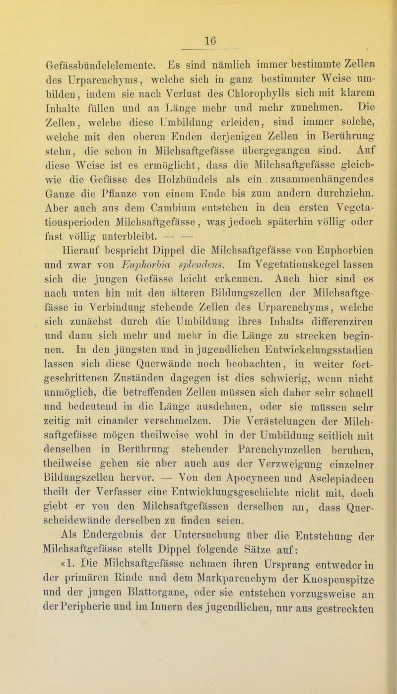 Gefässbündelelemente. Es sind nämlich immer bestimmte Zellen des Urparenchyrns, welche sich in ganz bestimmter Weise um- bilden, indem sie nach Verlust des Chlorophylls sich mit klarem Inhalte füllen und an Länge mehr und mehr zunehmen. Die Zellen, welche diese Umbildung erleiden, sind immer solche, welche mit den oberen Enden derjenigen Zellen in Berührung stehn, die schon in Milchsaftgefässe übergegangen sind. Auf diese Weise ist es ermöglicht, dass die Milchsaftgefässe gleich- wie die Gefässe des Holzbündels als ein . zusammenhängendes Ganze die Pflanze von einem Ende bis zum andern durchziehn. Aber auch aus dem Cambium entstehen in den ersten Vegeta- tionsperioden Milchsaftgefässe, was jedoch späterhin völlig oder fast völlig unterbleibt. — — Hierauf bespricht Dippel die Milchsaftgefässe von Euphorbien und zwar von Euphorbia splendms. Im Vegetationskegel lassen sich die jungen Gefässe leicht erkennen. Auch hier sind es nach unten hin mit den älteren Bildungszellen der Milchsaftge- fässe in Verbindung stehende Zellen des Urparenchyrns, welche sich zunächst durch die Umbildung ihres Inhalts differenziren und dann sich mehr und mehr in die Länge zu strecken begin- nen. In den jüngsten und in jugendlichen Entwickelungsstadien lassen sich diese Querwände noch beobachten, in weiter fort- geschrittenen Zuständen dagegen ist dies schwierig, wenn nicht unmöglich, die betreffenden Zellen müssen sich daher sehr schnell und bedeutend in die Länge ausdehnen, oder sie müssen sein- zeitig mit einander verschmelzen. Die Verästelungen der Milch- saftgefässe mögen theilweise wohl in der Umbildung seitlich mit denselben in Berührung stehender Parenchymzellen beruhen, theilweise geben sie aber auch aus der Verzweigung einzelner Bildungszellen hervor. — Von den Apocyneen und Asclepiadcen theilt der Verfasser eine Entwicklungsgeschichte nicht mit, doch giebt er von den Milchsaftgefässen derselben an, dass Quer- scheidewände derselben zu finden seien. Als Endergebnis der Untersuchung über die Entstehung der Milchsaftgefässe stellt Dippel folgende Sätze auf: «1. Die Milchsaftgefässe nehmen ihren Ursprung entweder in der primären Rinde und dem Markparenchym der Knospenspitze und der jungen Blattorgane, oder sie entstehen vorzugsweise an der Peripherie und im Innern des jugendlichen, nur aus gestreckten