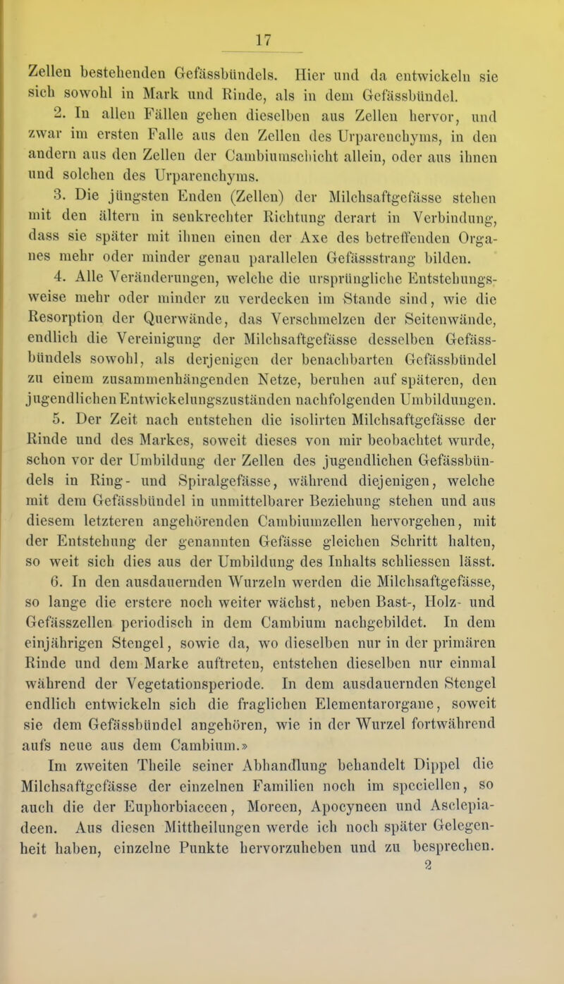 Zellen bestellenden Gefässbündels. Hier und da entwickeln sie sieb sowohl in Mark und Rinde, als in dem Gefässbündel. 2. In allen Fällen geben dieselben aus Zellen hervor, und zwar im ersten Falle aus den Zellen des Urparenchyms, in den andern aus den Zellen der Cainbiumschiclit allein, oder aus ihnen und solchen des Urparenchyms. 3. Die jüngsten Enden (Zellen) der Milchsaftgefässe stehen mit den altern in senkrechter Richtung derart in Verbindung, dass sie später mit ihnen einen der Axe des betreffenden Orga- nes mehr oder minder genau parallelen Gefässstrang bilden. 4. Alle Veränderungen, welche die ursprüngliche Entstehungs- weise mehr oder minder zu verdecken im Stande sind, wie die Resorption der Querwände, das Verschmelzen der Seitenwände, endlich die Vereinigung der Milchsaftgefässe desselben Gefäss- bündels sowohl, als derjenigen der benachbarten Gefässbündel zu einem zusammenhängenden Netze, beruhen auf späteren, den jugendlichen Entwickelungszuständen nachfolgenden Umbildungen. 5. Der Zeit nach entstehen die isolirteu Milchsaftgefässe der Rinde und des Markes, soweit dieses von mir beobachtet wurde, schon vor der Umbildung der Zellen des jugendlichen Gefässbün- dels in Ring- und Spiralgefässe, während diejenigen, welche mit dem Gefässbündel in unmittelbarer Beziehung stehen und aus diesem letzteren angehörenden Cambiumzellen hervorgehen, mit der Entstehung der genannten Gefässe gleichen Schritt halten, so weit sich dies aus der Umbildung des Inhalts sekliessen lässt. 6. In den ausdauernden Wurzeln werden die Milchsaftgefässe, so lange die erstcre noch weiter wächst, neben Bast-, Holz- und Gefässzellen periodisch in dem Cambium nachgebildet. In dem einjährigen Stengel, sowie da, wo dieselben nur in der primären Rinde und dem Marke auftreten, entstehen dieselben nur einmal während der Vegetationsperiode. In dem ausdauernden Stengel endlich entwickeln sich die fraglichen Elementarorgane, soweit sie dem Gefässbündel angehören, wie in der Wurzel fortwährend aufs neue aus dem Cambium.» Im zweiten Tlieile seiner Abhandlung behandelt Dippel die Milchsaftgefässe der einzelnen Familien noch im speciellen, so auch die der Euphorbiaceen, Moreen, Apocyneen und Asclepia- deen. Aus diesen Mittheilungen werde ich noch später Gelegen- heit haben, einzelne Punkte hervorzuheben und zu besprechen. 2