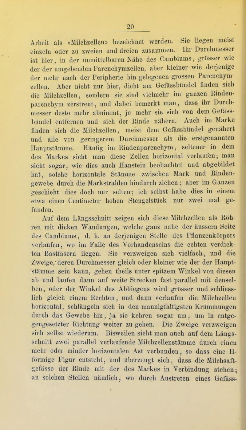 Arbeit als «Milchzellen» bezeichnet werden. Sie liegen meist einzeln oder zu zweien und dreien zusammen. Ihr Durchmesser ist liier, in der unmittelbaren Nähe des Cambiums, grösser wie der der umgebenden Parenchymzellen, aber kleiner wie derjenige der mehr nach der Peripherie hin gelegenen grossen Parenchym- zellen. Aber nicht nur hier, dicht am Getässbündel finden sich die Milchzellen, sondern sie sind vielmehr im ganzen Rinden- parenchym zerstreut, und dabei bemerkt man, dass ihr Durch- messer desto mehr abnimmt, je mehr sie sich von dem Gefäss- btindel entfernen und sich der Rinde nähern. Auch im Marke finden sich die Milchzellen, meist dem GefässbUndel genähert und alle von geringerem Durchmesser als die erstgenannten Hauptstämme. Häufig im Rindenparenchym, seltener in dem des Markes sieht man diese Zellen horizontal verlaufen; man sieht sogar, wie dies auch Hanstein beobachtet und abgebildet hat, solche horizontale Stämme zwischen Mark und Rinden- gewebe durch die Markstrahlen hindurch ziehen ; aber im Ganzen geschieht dies doch nur selten; ich selbst habe dies in einem etwa einen Centimeter hohen Stengelstück nur zwei mal ge- funden. Auf dem Längsschnitt zeigen sich diese Milchzellen als Röh- ren mit dicken Wandungen, welche ganz nahe der äussern Seite des Cambiums, d. h. an derjenigen Stelle des Pflanzenkörpers verlaufen, wo im Falle des Vorhandenseins die echten verdick- ten Bastfasern liegen. Sie verzweigen sich vielfach, und die Zweige,- deren Durchmesser gleich oder kleiner wie der der Haupt- stämme sein kann, gehen tlieils unter spitzem Winkel von diesen ab und laufen dann auf weite Strecken fast parallel mit densel- ben, oder der Winkel des Abbiegens wird grösser und schliess- lich gleich einem Rechten, und dann verlaufen die Milchzellen horizontal, schlängeln sich in den mannigfaltigsten Krümmungen durch das Gewebe hin, ja sie kehren sogar um, um in entge- gengesetzter Richtung weiter zu gehen. Die Zweige verzweigen sich selbst wiederum. Bisweilen sieht man auch auf dem Längs- schnitt zwei parallel verlaufende Milchzellenstämme durch einen mehr oder minder horizontalen Ast verbunden, so dass eine H- förmige Figur entsteht, und überzeugt sich, dass die Milchsaft- gefässe der Rinde mit der des Markes in Verbindung stehen; an solchen Stellen nämlich, wo durch Austreten eines Gefäss-