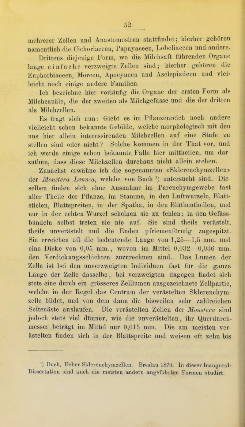 mehrerer Zellen und Anastomosiren stattfindet; hierher gehören namentlich die Cichoriaceen, Papayaceen, Loheliaceen und andere. Drittens diejenige Form, wo die Milchsaft führenden Organe lange einfache verzweigte Zellen sind; hierher gehören die Euphorbiaceen, Moreen, Apocyneen und Asclepiadeen und viel- leicht noch einige andere Familien. Ich bezeichne hier vorläufig die Organe der ersten Form als Milchcanäle, die der zweiten als Milehgefässe und die der dritten als Milchzellen. Es fragt sich nun: Giebt es im Pflanzenreich noch andere vielleicht schon bekannte Gebilde, welche morphologisch mit den uns hier allein interessirenden Milchzellen auf eine Stufe zu stellen siud oder nicht? Solche kommen in der That vor, und ich werde einige schon bekannte Fälle hier mittheilen, um dar- zuthun, dass diese Milchzellen durchaus nicht allein stehen. Zunächst erwähne ich die sogenannten «Sklerenchymzellen» der Monstern Lennca, welche von Buch v) untersucht sind. Die- selben finden sich ohne Ausnahme im Parenchymgewebe fast aller Theile der Pflanze, im Stamme, in den Luftwurzeln, Blatt- stielen, Blattspreiten, in der Spatha, in den Blüthentheilen, und nur in der echten Wurzel scheinen sie zu fehlen; in den Gefäss- bündeln selbst treten sie nie auf. Sie sind theils verästelt, theils unverästelt und die Enden pfriemenförmig zugespitzt. Sie erreichen oft die bedeutende Länge von 1,25—1,5 mm. und eine Dicke von 0,05 mm., wovon im Mittel 0,032—0,036 mm. den Verdickungsschichten zuzurechnen sind. Das Lumen der Zelle ist bei den unverzweigten Individuen fast für die ganze Länge der Zelle dasselbe, bei verzweigten dagegen findet sich stets eine durch ein grösseres Zelllumen ausgezeichnete Zellpartie, welche in der Regel das Centrum der verästelten Sklerencliym- zelle bildet, und von dem dann die bisweilen sehr zahlreichen Seitenäste auslaufen. Die verästelten Zellen der Monstera sind jedoch stets viel dünner, wie die unverästelten, ihr Querdurch- messer beträgt im Mittel nur 0,015 mm. Die am meisten ver- ästelten finden sich in der Blattspveite und weisen oft zehn bis 0 Buch, Ueber Sklerenchymzellen. Breslau 1870. In dieser Inaugural- Dissertation sind auch die meisten andern angeführten Formen studirt.