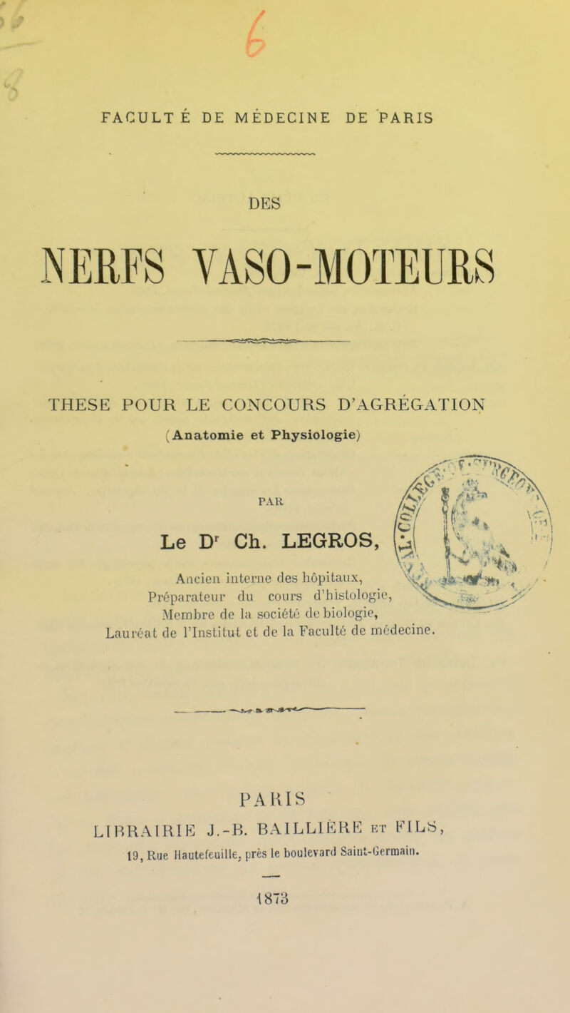 FACULTÉ DE MÉDECINE DE PARIS DES THESE POUR LE CONCOURS D’AGRÉGATION (Anatomie et Physiologie) PAR Le D' Ch. LEGROS, Ancien interne des hôpitaux, Préparateur du cours d’histologie, Membre de la société de biologie, Lauréat de l’Institut et de la Faculté de médecine. PARIS LIBRAIRIE J.-R. BAILLIÈRE et FILS, 19, Rue llautefeuille, près le boulevard Saint-Germain. 1873