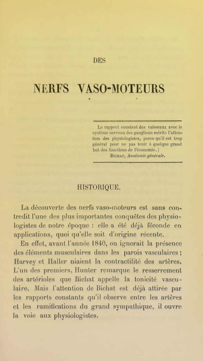 DES NERFS VASOMOTEURS • * Le rapport constant des vaisseaux avec le système nerveux des ganglions mérite l’atten- tion des physiologistes, parce qu’il est trop général pour ne pas tenir ;'i quelque grand but des fonctions de l’économie.) Bichat, Anatomie générale. HISTORIQUE. La découverte des nerfs vaso-moteurs est sans con- tredit l’une des plus importantes conquêtes des physio- logistes de notre époque : elle a été déjà féconde en applications, quoi qu’elle soit d’origine récente. En effet, avant l’année 1840, on igmorait la présence des éléments musculaires dans les parois vasculaires; Harvey et Haller niaient la contractilité des artères. L’un des premiers, Hunter remarque le resserrement des artérioles que Bichat appelle la tonicité vascu- laire. Mais l’attention de Bichat est déjà attirée par les rapporls constants qu’il observe entre les artères et les ramifications du g-rand sympathique, il ouvre la voie aux physiologistes.