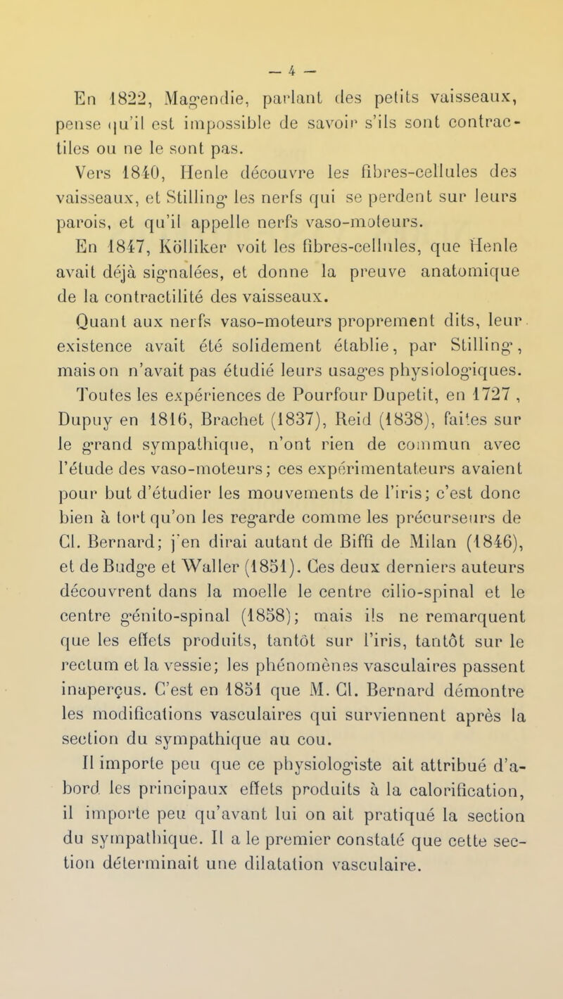 En 1822, Magendie, parlant des petits vaisseaux, pense qu il est impossible de savoir s’ils sont contrac- tiles ou ne le sont pas. Vers 1840, Idenle découvre les fibres-cellules des vaisseaux, et Stilling* les nerfs qui se perdent sur leurs parois, et qu’il appelle nerfs vaso-moteurs. En 1847, Kolliker voit les fibres-cellules, que Henle avait déjà signalées, et donne la preuve anatomique de la contractilité des vaisseaux. Quant aux nerfs vaso-moteurs proprement dits, leur existence avait été solidement établie, par Stilling, maison n’avait pas étudié leurs usages physiologiques. Toutes les expériences de Pourfour Dupetit, en 1727 , Dupuy en 1816, Brachet (1837), Reid (1838), faites sur le grand sympathique, n’ont rien de commun avec l’élude des vaso-moteurs; ces expérimentateurs avaient pour but d’étudier les mouvements de l’iris; c’est donc bien à tort qu’on les regarde comme les précurseurs de Cl. Bernard; j'en dirai autant de Biffî de Milan (1846), et de Budge et Waller (1851). Ces deux derniers auteurs découvrent dans la moelle le centre cilio-spinal et le centre génito-spinal (1858); mais ils ne remarquent que les effets produits, tantôt sur l’iris, tantôt sur le rectum et la vessie; les phénomènes vasculaires passent inaperçus. C’est en 1851 que M. Cl. Bernard démontre les modifications vasculaires qui surviennent après la section du sympathique au cou. Il importe peu que ce physiologiste ait attribué d’a- bord les principaux effets produits à la calorification, il importe peu qu’avant lui on ait pratiqué la section du sympathique. Il a le premier constaté que cette sec- tion déterminait une dilatation vasculaire.