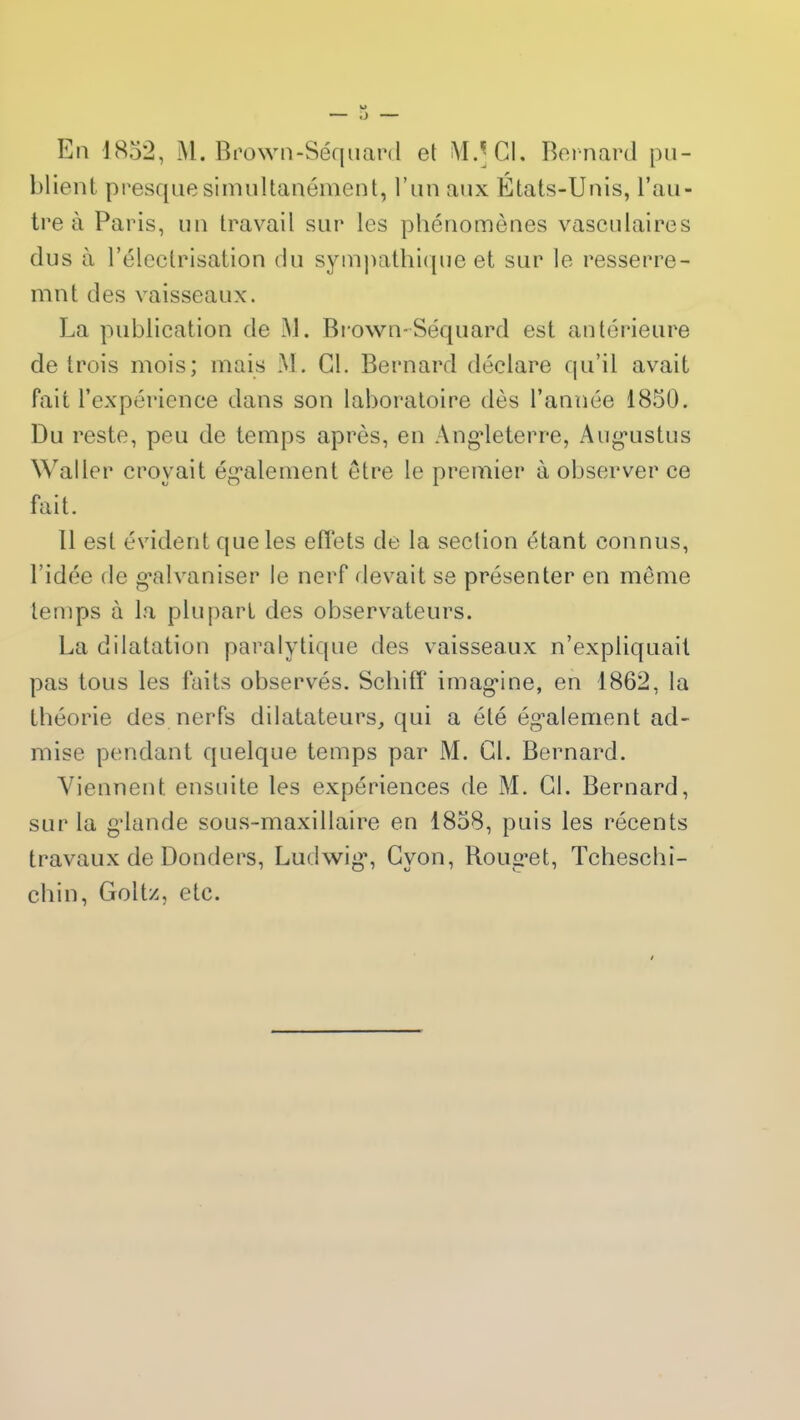 En 1852, M. Brown-Séquard et MA CL Bernard pu- blient presque simultanément, l’un aux États-Unis, l’au- tre à Paris, un travail sur les phénomènes vasculaires dus à l’électrisation du sympathique et sur le resserre- mnt des vaisseaux. La publication de M. Brown-Séquard est antérieure de trois mois; mais M. Cl. Bernard déclare qu’il avait fait l’expérience dans son laboratoire dès l’année 1850. Du reste, peu de temps après, en Angleterre, Augustus Waller croyait également être le premier à observer ce fait. 11 est évident que les effets de la section étant connus, l’idée de galvaniser le nerf devait se présenter en meme temps à la plupart des observateurs. La dilatation paralytique des vaisseaux n’expliquait pas tous les faits observés. Schifî imagine, en 1862, la théorie des nerfs dilatateurs, qui a été également ad- mise pendant quelque temps par M. Cl. Bernard. Viennent ensuite les expériences de M. Cl. Bernard, sur la glande sous-maxillaire en 1858, puis les récents travaux de Donders, Ludwig, Cvon, Rouget, Tcheschi- chin, Goltz, etc.