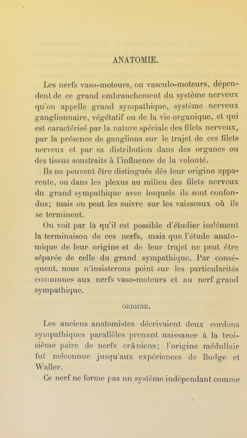 ANATOMIE. Les nerfs vaso-moteurs, ou vasculo-moteurs, dépen- dent de ce grand embranchement du système nerveux qu’on appelle grand sympathique, système nerveux ganglionnaire, végétatif ou de la vie organique, et qui est caractérisé par la nature spéciale des filets nerveux, par la présence de ganglions sur le trajet de ces filets nerveux et par sa distribution dans des organes ou des tissus soustraits à l'influence de la volonté. Ils ne peuvent être distingués dès leur origine appa- rente, ou dans les plexus au milieu des filets nerveux du grand sympathique avec lesquels ils sont confon- dus; mais on peut les suivre sur les vaisseaux où ils se terminent. On voit par là qu’il est possible d’étudier isolément la terminaison de ces nerfs, mais que l’étude anato- mique de leur origâne et de leur trajet ne peut être séparée de celle du grand sympathique. Par consé- quent, nous n'insisterons point sur les particularités communes aux nerfs vaso-moteurs et au nerf grand sympathique. ORIGINE. Les anciens anatomistes décrivaient deux cordons sympathiques parallèles prenant naissance à la troi- sième paire de nerfs crâniens; l’origine médullair fut méconnue jusqu'aux expériences de Budge et Waller. Ce nerf ne forme pas un système indépendant comme