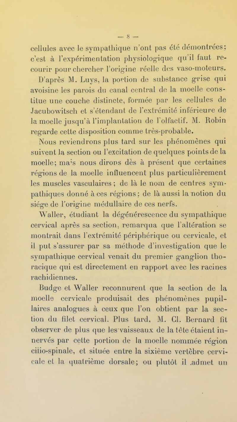 cellules avec le sympathique n’ont pas été démontrées; c’est à l’expérimentation physiologique qu'il faut re- courir pour chercher l’origine réelle des vaso-moteurs. D’après M. Luys, la portion de substance grise qui avoisine les parois du canal central de la moelle cons- titue une couche distincte, formée par les cellules de Jacubowitsch et s’étendant de l’extrémité inférieure de la moelle jusqu’à l’implantation de 1 olfactif. M. Robin regarde cette disposition comme très-probable. Nous reviendrons plus tard sur les phénomènes qui suivent la section ou l’excitation de quelques points de la moelle; ma:s nous dirons dès à présent que certaines régions de la moelle influencent plus particulièrement les muscles vasculaires ; de là le nom de centres sym- pathiques donné à ces régions: de là aussi la notion du siège de l'origine médullaire de ces nerfs. Waller, étudiant la dégénérescence du sympathique cervical après sa section, remarqua que l’altération se montrait dans F extrémité périphérique ou cervicale, et il put s’assurer par sa méthode d’investigation que le sympathique cervical venait du premier ganglion tho- racique qui est directement en rapport avec les racines rachidiennes. Budge et Waller reconnurent que la section de la moelle cervicale produisait des phénomènes pupil- laires analogues à ceux que l’on obtient par la sec- tion du filet cervical. Plus tard, M. Cl. Bernard fit observer de plus que les vaisseaux de la tête étaient in- nervés par cette portion de la moelle nommée région ciiio-spinale, et située entre la sixième vertèbre cervi- cale et la quatrième dorsale; ou plutôt il .admet un