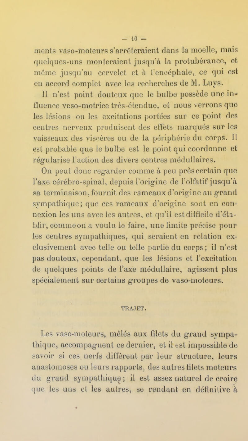 ments vaso-moteurs s’arrêteraient dans la moelle, mais quelques-uns monteraient jusqu’à la protubérance, et même jusqu’au cervelet et à l’encéphale, ce qui est en accord complet avec les recherches de M. Luys. Il n’est point douteux que le bulbe possède une in- fluence vaso-motrice très-étendue, et nous verrons que les lésions ou les excitations portées sur ce point des centres nerveux produisent des effets marqués sur les vaisseaux des viscères ou de la périphérie du corps. II est probable que le bulbe est le point qui coordonne et régularise Faction des divers centres médullaires. On peut donc regarder comme à peu près certain que l’axe cérébro-spinal, depuis l’origine de l’olfatif jusqu’à sa terminaison, fournit des rameaux d’origine au grand sympathique; que ces rameaux d’origine sont en con- nexion les uns avec les autres, et qu’il est difficile d’éta- blir, comme on a voulu le faire, une limite précise pour les centres sympathiques, qui seraient en relation ex- clusivement avec telle ou telle partie du corps; il n’est pas douteux, cependant, que les lésions et l’excitation de quelques points de l’axe médullaire, agissent plus spécialement sur certains groupes de vaso-moteurs. TRAJET. Les vaso-moteurs, mêlés aux Filets du grand sympa- thique, accompagnent ce dernier, et il est impossible de savoir si ces nerfs diffèrent par leur structure, leurs anastomoses ou leurs rapports, des autres filets moteurs du grand sympathique; il est assez naturel de croire que les uns cl les autres, se rendant en définitive à