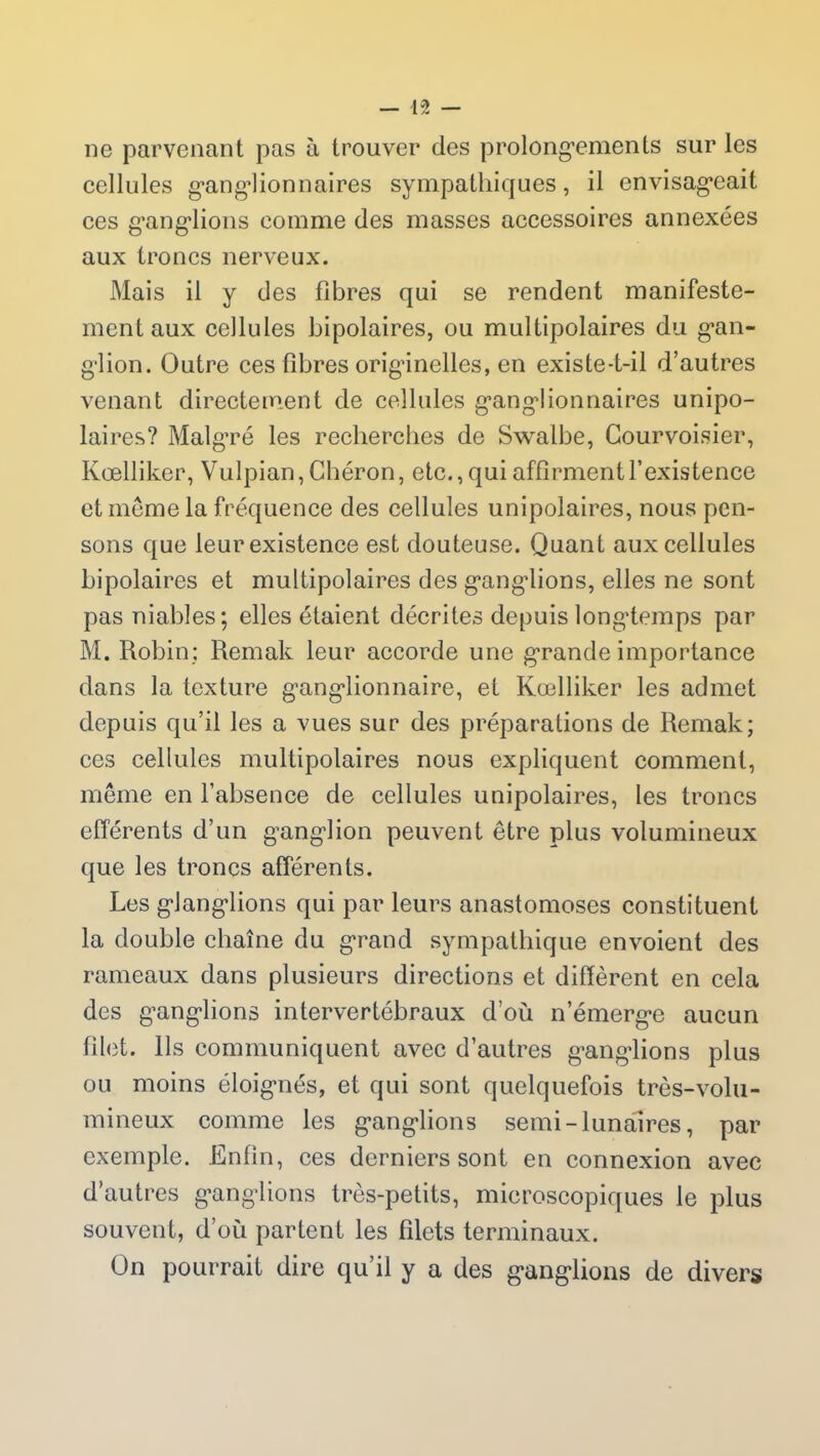 ne parvenant pas à trouver des prolongements sur les cellules ganglionnaires sympathiques, il envisageait ces ganglions comme des masses accessoires annexées aux troncs nerveux. Mais il y des fibres qui se rendent manifeste- mentaux cellules bipolaires, ou multipolaires du gan- glion. Outre ces fibres originelles, en existe-t-il d’autres venant directement de cellules ganglionnaires unipo- laires? Malgré les recherches de Swalbe, Courvoisier, Kœlliker, Vulpian, Gbéron, etc., qui affirment l’existence et même la fréquence des cellules unipolaires, nous pen- sons que leur existence est douteuse. Quant aux cellules bipolaires et multipolaires des ganglions, elles ne sont pas niables; elles étaient décrites depuis longtemps par M. Robin; Remak leur accorde une grande importance dans la texture ganglionnaire, et Kœlliker les admet depuis qu’il les a vues sur des préparations de Remak; ces cellules multipolaires nous expliquent comment, même en l’absence de cellules unipolaires, les troncs efférents d’un ganglion peuvent être plus volumineux que les troncs afférents. Les glanglions qui par leurs anastomoses constituent la double chaîne du grand sympathique envoient des rameaux dans plusieurs directions et diffèrent en cela des g’anglions intervertébraux d’où n’émerge aucun filet. Ils communiquent avec d’autres ganglions plus ou moins éloignés, et qui sont quelquefois très-volu- mineux comme les ganglions semi - lunaires, par exemple. Enfin, ees derniers sont en connexion avec d’autres ganglions très-petits, microscopiques le plus souvent, d’où partent les filets terminaux. On pourrait dire qu’il y a des ganglions de divers