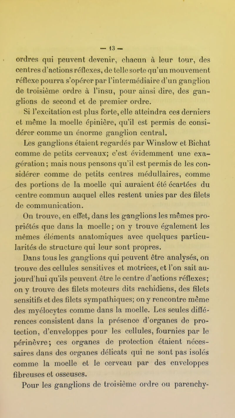 ordres qui peuvent devenir, chacun à leur tour, des centres d’actions réflexes, de telle sorte qu’un mouvement réflexe pourra s’opérer par l’intermédiaire d’un ganglion de troisième ordre à l’insu, pour ainsi dire, des gan- glions de second et de premier ordre. Si l’excitation est plus forte, elle atteindra ces derniers et même la moelle épinière, qu’il est permis de consi- dérer comme un énorme ganglion central. Les ganglions étaient regardés par Winslow et Bichat comme de petits cerveaux; c’est évidemment une exa- gération; mais nous pensons qu’il est permis de les con- sidérer comme de petits centres médullaires, comme des portions de la moelle qui auraient été écartées du centre commun auquel elles restent unies par des filets de communication. On trouve, en effet, dans les ganglions les mêmes pro- priétés que dans la moelle ; on y trouve également les mêmes éléments anatomiques avec quelques particu- larités de structure qui leur sont propres. Dans tous les gangdions qui peuvent être analysés, on trouve des cellules sensitives et motrices, et l’on sait au- jourd’hui qu’ils peuvent être le centre d’actions réflexes; on y trouve des filets moteurs dits rachidiens, des filets sensitifs et des filets sympathiques; on y rencontre même des myélocytes comme dans la moelle. Les seules diffé- rences consistent dans la présence d’organes de pro- tection, d’enveloppes pour les cellules, fournies par le périnèvre; ces organes de protection étaient néces- saires dans des organes délicats qui ne sont pas isolés comme la moelle et le cerveau par des enveloppes fibreuses et osseuses. Pour les ganglions de troisième ordre ou parenchy-
