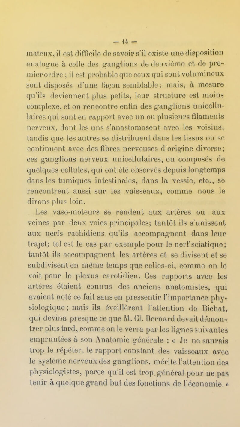 mateux, il est rlifflcile de savoir s’il existe une disposition analogue à celle des ganglions de deuxième et de pre- mier ordre ; il est probable que ceux qui sont volumineux sont disposés d’une façon semblable; mais, à mesure qu’ils deviennent plus petits, leur structure est moins complexe, et on rencontre enfin des ganglions unicellu- lai res qui sont en rapport avec un ou plusieurs filaments nerveux, dont les uns s’anastomosent avec les voisins, tandis que les autres se distribuent dans les tissus ou se continuent avec des fibres nerveuses d'origine diverse; ces gangdions nerveux unieellulaires, ou composés de quelques cellules, qui ont été observés depuis longtemps dans les tumiques intestinales, dans la vessie, etc., se rencontrent aussi sur les vaisseaux, comme nous le dirons plus loin. Les vaso-moteurs se rendent aux artères ou aux veines par deux voies principales; tantôt ils s'unissent aux nerfs rachidiens qu’ils accompagnent dans leur trajet; tel est le cas par exemple pour le nerf sciatique; tantôt ils accompagnent les artères et se divisent et se subdivisent en même temps que celles-ci, comme on le voit pour le plexus carotidien. Ces rapports avec les artères étaient connus des anciens anatomistes, qui avaient noté ce fait sans en pressentir l’importance phy- siologique; mais ils éveillèrent l’attention de Bichat, qui devina presque ce que M. Cl. Bernard devait démon- trer plus tard, comme on le verra par les lig’nes suivantes empruntées à son Anatomie générale : « Je ne saurais trop le répéter, le rapport constant des vaisseaux avec le système nerveux des ganglions, mérite l’attention des physiologistes, parce qu’il est trop, général pour ne pas tenir à quelque grand but des fonctions de l’économie. »