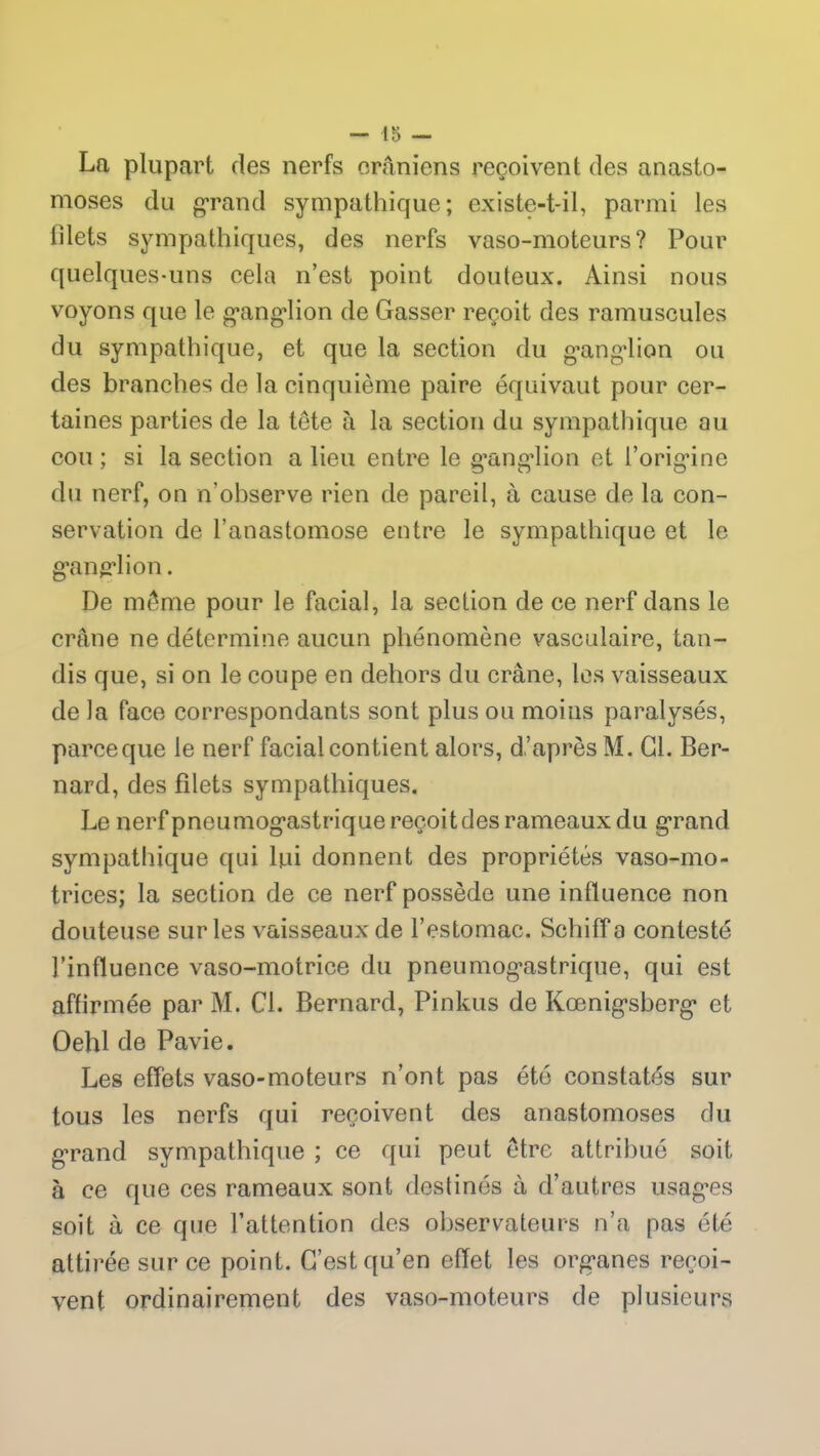 La plupart des nerfs crâniens reçoivent des anasto- moses du grand sympathique; existe-t-il, parmi les filets sympathiques, des nerfs vaso-moteurs? Pour quelques-uns cela n’est point douteux. Ainsi nous voyons que le gangdion de Gasser reçoit des minuscules du sympathique, et que la section du ganglion ou des branches de la cinquième paire équivaut pour cer- taines parties de la tête à la section du sympathique au cou; si la section a lieu entre le ganglion et l’origine du nerf, on n'observe rien de pareil, à cause de la con- servation de l’anastomose entre le sympathique et le ganglion. De même pour le facial, la section de ce nerf dans le crâne ne détermine aucun phénomène vasculaire, tan- dis que, si on le coupe en dehors du crâne, les vaisseaux de la face correspondants sont plus ou moins paralysés, parce que le nerf facial contient alors, d’après M. Cl. Ber- nard, des filets sympathiques. Le nerf pneumogastrique reçoit des rameaux du grand sympathique qui lui donnent des propriétés vaso-mo- trices; la section de ce nerf possède une influence non douteuse sur les vaisseaux de l’estomac. Schiff a contesté l’influence vaso-motrice du pneumogastrique, qui est affirmée par M. Cl. Bernard, Pinkus de Kœnigsberg et Oehl de Pavie. Les effets vaso-moteurs n’ont pas été constatés sur tous les nerfs qui reçoivent des anastomoses du grand sympathique ; ce qui peut être attribué soit à ce que ces rameaux sont destinés à d’autres usages soit à ce que l’attention des observateurs n’a pas été attirée sur ce point. C’est qu’en effet les organes reçoi- vent ordinairement des vaso-moteurs de plusieurs