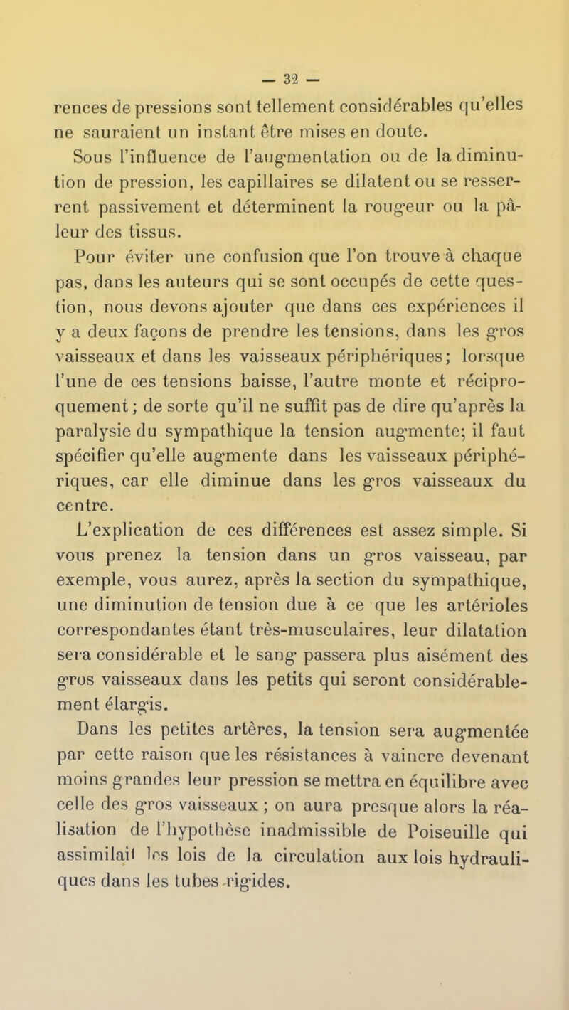 — 3 “2 rences de pressions sont tellement considérables qu’elles ne sauraient un instant être mises en doute. Sous l’influence de l'augmentation ou de la diminu- tion de pression, les capillaires se dilatent ou se resser- rent passivement et déterminent la rougeur ou la pâ- leur des tissus. Pour éviter une confusion que l’on trouve à chaque pas, dans les auteurs qui se sont occupés de cette ques- tion, nous devons ajouter que dans ces expériences il y a deux façons de prendre les tensions, dans les gros vaisseaux et dans les vaisseaux périphériques; lorsque l’une de ces tensions baisse, l’autre monte et récipro- quement ; de sorte qu’il ne suffit pas de dire qu’après la paralysie du sympathique la tension augmente; il faut spécifier qu’elle augmente dans les vaisseaux périphé- riques, car elle diminue dans les gros vaisseaux du centre. L’explication de ces différences est assez simple. Si vous prenez la tension dans un gros vaisseau, par exemple, vous aurez, après la section du sympathique, une diminution de tension due à ce que les artérioles correspondantes étant très-musculaires, leur dilatation sera considérable et le sang passera plus aisément des gros vaisseaux dans les petits qui seront considérable- ment élargis. Dans les petites artères, la tension sera augmentée par cette raison que les résistances à vaincre devenant moins grandes leur pression se mettra en équilibre avec celle des gros vaisseaux ; on aura presque alors la réa- lisation de l’hypothèse inadmissible de Poiseuille qui assimilait les lois de la circulation aux lois hydrauli- ques dans les tubes-rigides.