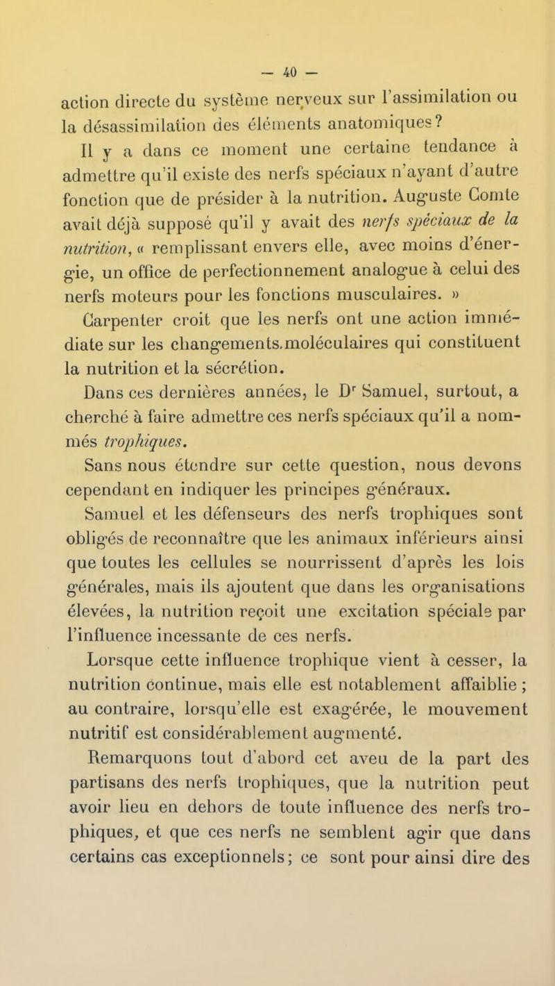 action directe du système nerveux sur l’assimilation ou la désassimilation des éléments anatomiques? Il y a dans ce moment une certaine tendance a admettre qu’il existe des nerfs spéciaux n ayant d autre fonction que de présider à la nutrition. Auguste Comte avait déjà supposé qu’il y avait des nerfs spèciaux de la nutrition, « remplissant envers elle, avec moins d’éner- gie, un office de perfectionnement analogue à celui des nerfs moteurs pour les fonctions musculaires. » Garpenter croit que les nerfs ont une action immé- diate sur les cliangements.moléculaires qui constituent la nutrition et la sécrétion. Dans ces dernières années, le Dr Samuel, surtout, a cherché à faire admettre ces nerfs spéciaux qu’il a nom- més trophiques. Sans nous étendre sur cette question, nous devons cependant en indiquer les principes généraux. Samuel et les défenseurs des nerfs trophiques sont obligés de reconnaître que les animaux inférieurs ainsi que toutes les cellules se nourrissent d’après les lois générales, mais ils ajoutent que dans les organisations élevées, la nutrition reçoit une excitation spéciale par l’influence incessante de ces nerfs. Lorsque cette influence trophique vient à cesser, la nutrition continue, mais elle est notablement affaiblie ; au contraire, lorsqu’elle est exagérée, le mouvement nutritif est considérablement augmenté. Remarquons tout d’abord cet aveu de la part des partisans des nerfs trophiques, que la nutrition peut avoir lieu en dehors de toute influence des nerfs tro- phiques, et que ces nerfs ne semblent agir que dans certains cas exceptionnels; ce sont pour ainsi dire des