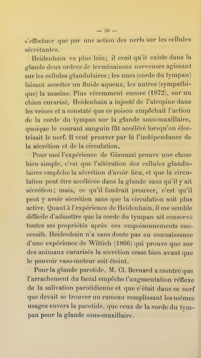 s’effectuer que par une action clés nerfs sur les cellules sécrétantes. Heidenhain va plus loin; il croit qu’il existe dans la glande deux ordres de terminaisons nerveuses agissant sur les cellules glandulaires ; les unes (corde du tympan) faisant secréter un fluide aqueux, les autres (sympathi- que) la mucine. Plus récemment encore (1872), sur un chien curarisé, Heidenhain a injecté de l’atropine dans les veines et a constaté que ce poison empêchait l’action de la corde du tympan sur la glande sous-maxillaire, quoique le courant sanguin fût accéléré lorsqu’on élec- trisait le nerf. Il veut prouver par là l’indépendance de la sécrétion et de la circulation. Pour moi l’expérience de Gianuzzi prouve une chose bien simple, c’est que l’altération des cellules glandu- laires empêche la sécrétion d’avoir lieu, et que la circu- lation peut être accélérée dans la glande sans qu’il y ait sécrétion ; mais, ce qu’il faudrait prouver, c’est qu’il peut y avoir sécrétion sans que la circulation soit plus active. Quanta l’expérience de Heidenhain,il me semble difficile d’admettre que la corde du tympan ait conservé toutes ses propriétés après ces empoisonnements suc- cessifs. Heidenhain n’a sans doute pas eu connaissance d’une expérience de Wittich (1866) qui prouve que sur des animaux curarisés la sécrétion cesse bien avant que le pouvoir vaso-moteur soit éteint. Pour la glande parotide, M. Gl. Bernard a montré que l’arrachement du facial empêche l’augmentation réflexe de la salivation parotidienne et que c’était dans ce nerf que devait se trouver un rameau remplissant les mêmes usages envers la parotide, que ceux de la corde du tym- pan pour la glande sous-maxillaire.