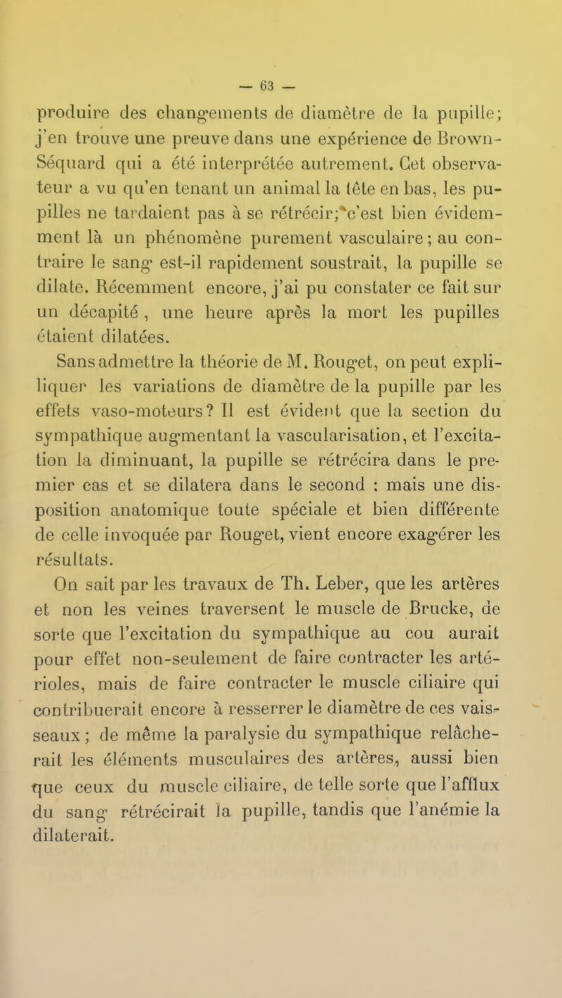 produire des changements de diamètre de la pupille; j’en trouve une preuve dans une expérience de Brown- Séquard qui a été interprétée autrement. Cet observa- teur a vu qu’en tenant un animal la (ête en bas, les pu- pilles ne tardaient pas à se rétrécir;*c’est bien évidem- ment là un phénomène purement vasculaire; au con- traire le sang est-il rapidement soustrait, la pupille se dilate. Récemment encore, j’ai pu constater ce fait sur un décapité , une heure après la mort les pupilles étaient dilatées. Sans admettre la théorie de M. Rouget, on peut expli- liquer les variations de diamètre de la pupille par les effets vaso-moteurs? 11 est évident que la section du sympathique augmentant la vascularisation, et l’excita- tion la diminuant, la pupille se rétrécira dans le pre- mier cas et se dilatera dans le second : mais une dis- position anatomique toute spéciale et bien différente de celle invoquée par Rouget, vient encore exagérer les résultats. On sait par les travaux de Th. Leber, que les artères et non les veines traversent le muscle de Brucke, de sorte que l’excitation du sympathique au cou aurait pour effet non-seulement de faire contracter les arté- rioles, mais de faire contracter le muscle ciliaire qui contribuerait encore à resserrer le diamètre de ces vais- seaux ; de même la paralysie du sympathique relâche- rait les éléments musculaires des artères, aussi bien fjue ceux du muscle ciliaire, de telle sorte que l’afflux du sang rétrécirait la pupille, tandis que l’anémie la dilaterait.