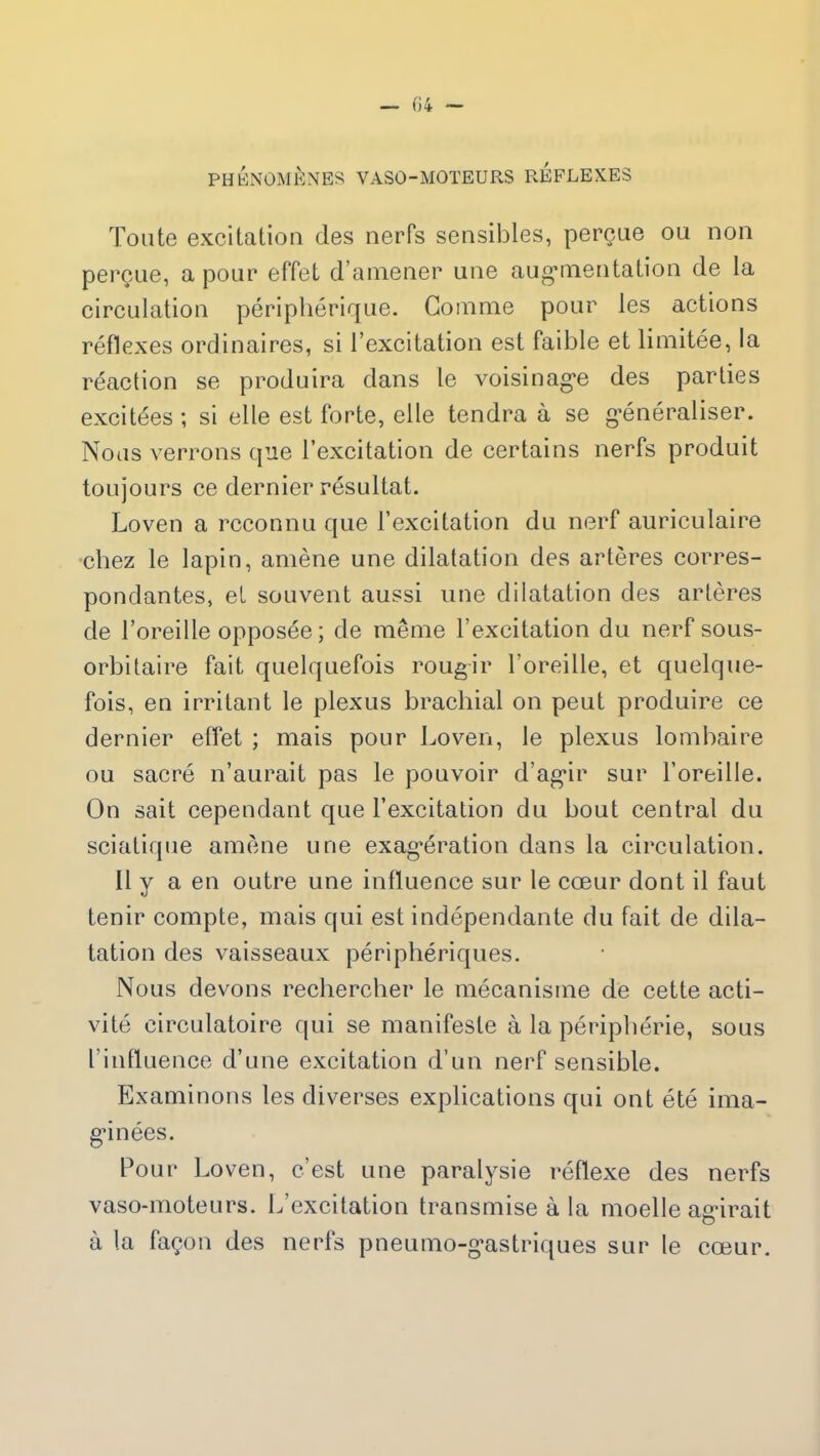 PHÉNOMÈNES VASO-MOTEURS REFLEXES Toute excitation des nerfs sensibles, perçue ou non perçue, a pour effet d’amener une augmentation de la circulation périphérique. Gomme pour les actions réflexes ordinaires, si l’excitation est faible et limitée, la réaction se produira dans le voisinage des parties excitées ; si elle est forte, elle tendra à se généraliser. Nous verrons que l’excitation de certains nerfs produit toujours ce dernier résultat. Loven a reconnu que l’excitation du nerf auriculaire chez le lapin, amène une dilatation des artères corres- pondantes, et souvent aussi une dilatation des artères de l’oreille opposée; de même l’excitation du nerf sous- orbitaire fait quelquefois rougir l’oreille, et quelque- fois, en irritant le plexus brachial on peut produire ce dernier effet ; mais pour Loven, le plexus lombaire ou sacré n’aurait pas le pouvoir d’agir sur l’oreille. On sait cependant que l’excitation du bout central du sciatique amène une exagération dans la circulation. 11 y a en outre une influence sur le cœur dont il faut tenir compte, mais qui est indépendante du fait de dila- tation des vaisseaux périphériques. Nous devons rechercher le mécanisme de cette acti- vité circulatoire qui se manifeste à la périphérie, sous l’influence d’une excitation d’un nerf sensible. Examinons les diverses explications qui ont été ima- ginées. Pour Loven, c’est une paralysie réflexe des nerfs vaso-moteurs. L’excitation transmise à la moelle agirait à la façon des nerfs pneumo-gastriques sur le cœur.