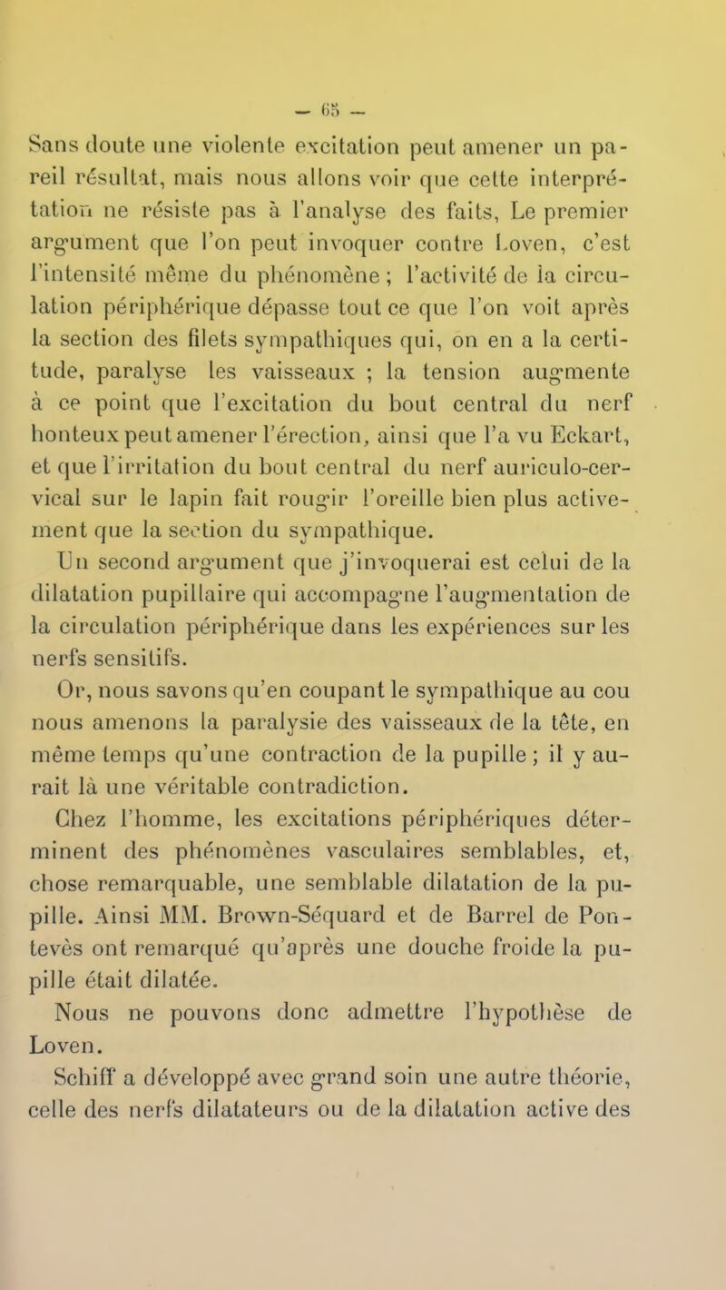 Sans cloute une violente excitation peut amener un pa- reil résultat, mais nous allons voir que cette interpré- tation ne résiste pas à l’analyse des faits, Le premier argument que l’on peut invoquer contre Loven, c’est l’intensité même clu phénomène; l’activité de la circu- lation périphérique dépasse tout ce que l’on voit après la section des filets sympathiques qui, on en a la certi- tude, paralyse les vaisseaux ; la tension augmente à ce point que l’excitation du bout central du nerf honteux peut amener l’érection, ainsi que l’a vu Eckart, et que l’irritation du bout central du nerf auriculo-cer- vical sur le lapin fait rougir l’oreille bien plus active- ment que la section du sympathique. IJn second argument que j’invoquerai est celui de la dilatation pupillaire qui accompagne l’augmentation de la circulation périphérique dans les expériences sur les nerfs sensitifs. Or, nous savons qu’en coupant le sympathique au cou nous amenons la paralysie des vaisseaux de la tête, en même temps qu’une contraction de la pupille; il y au- rait là une véritable contradiction. Chez l’homme, les excitations périphériques déter- minent des phénomènes vasculaires semblables, et, chose remarquable, une semblable dilatation de la pu- pille. Ainsi MM. Brown-Séquard et de Barrel de Pon- tevès ont remarqué qu’après une douche froide la pu- pille était dilatée. Nous ne pouvons donc admettre l’hypothèse de Loven. Schiff a développé avec grand soin une autre théorie, celle des nerfs dilatateurs ou de la dilatation active des