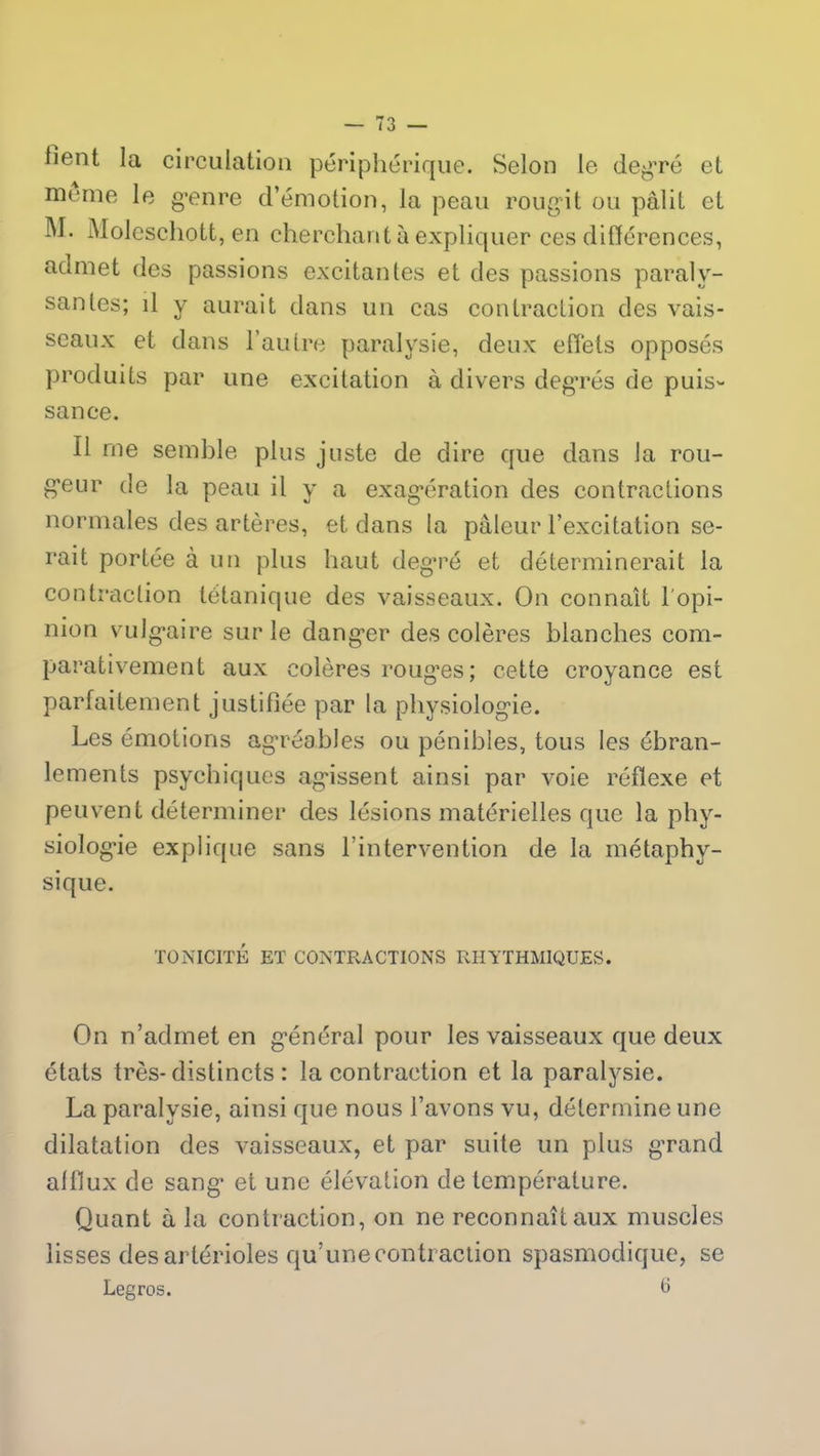 lient la circulation périphérique. Selon le degré et meme le genre d’émotion, la peau rougit ou pâlit et M- Moleschott, en cherchant à expliquer ces différences, admet des passions excitantes et des passions paraly- santes; il y aurait dans un cas contraction des vais- seaux et dans l’autre paralysie, deux effets opposés produits par une excitation à divers degrés de puis- sance. Il me semble plus juste de dire que dans la rou- g’eur de la peau il y a exagération des contractions normales des artères, et dans la pâleur l’excitation se- rait portée à un plus haut degré et déterminerait la contraction tétanique des vaisseaux. On connaît l'opi- nion vulgaire sur le danger des colères blanches com- parativement aux colères roug*es; cette croyance est parfaitement justifiée par la physiologie. Les émotions agréables ou pénibles, tous les ébran- lements psychiques agissent ainsi par voie réflexe et peuvent déterminer des lésions matérielles que la phy- siologie explique sans l’intervention de la métaphy- sique. TONICITÉ ET CONTRACTIONS RHYTHM1QUES. On n’admet en général pour les vaisseaux que deux états très-distincts : la contraction et la paralysie. La paralysie, ainsi que nous l’avons vu, détermine une dilatation des vaisseaux, et par suite un plus grand afflux de sang et une élévation de température. Quant à la contraction, on ne reconnaît aux muscles lisses des artérioles qu’une contraction spasmodique, se Legros. 6