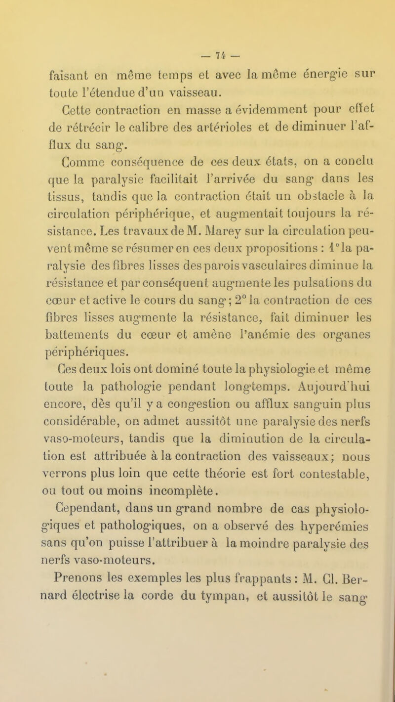 faisant en môme temps et avec la même énerg’ie sur toute l’étendue d’un vaisseau. Cette contraction en masse a évidemment pour effet de rétrécir le calibre des artérioles et de diminuer l’af- flux du sang1. Comme conséquence de ces deux états, on a conclu que la paralysie facilitait l’arrivée du sang* dans les tissus, tandis que la contraction était un obstacle à la circulation périphérique, et augmentait toujours la ré- sistance. Les travaux de M. Marey sur la circulation peu- vent même se résumer en ces deux propositions : l°la pa- ralysie des fibres lisses des parois vasculaires diminue la résistance et par conséquent augmente les pulsations du cœur et active le cours du sang1; 2° la contraction de ces fibres lisses augmente la résistance, fait diminuer les battements du cœur et amène l’anémie des organes périphériques. Ces deux lois ont dominé toute la physiologie et même toute la pathologie pendant longtemps. Aujourd'hui encore, dès qu’il y a congestion ou afflux sang’uin plus considérable, on admet aussitôt une paralysie des nerfs vaso-moteurs, tandis que la diminution de la circula- tion est attribuée à la contraction des vaisseaux; nous verrons plus loin que cette théorie est fort contestable, ou tout ou moins incomplète. Cependant, dans un grand nombre de cas physiolo- giques et pathologiques, on a observé des hyperémies sans qu’on puisse l’attribuer à la moindre paralysie des nerfs vaso-moteurs. Prenons les exemples les plus frappants : M. Cl. Ber- nard électrise la corde du tympan, et aussitôt le sang