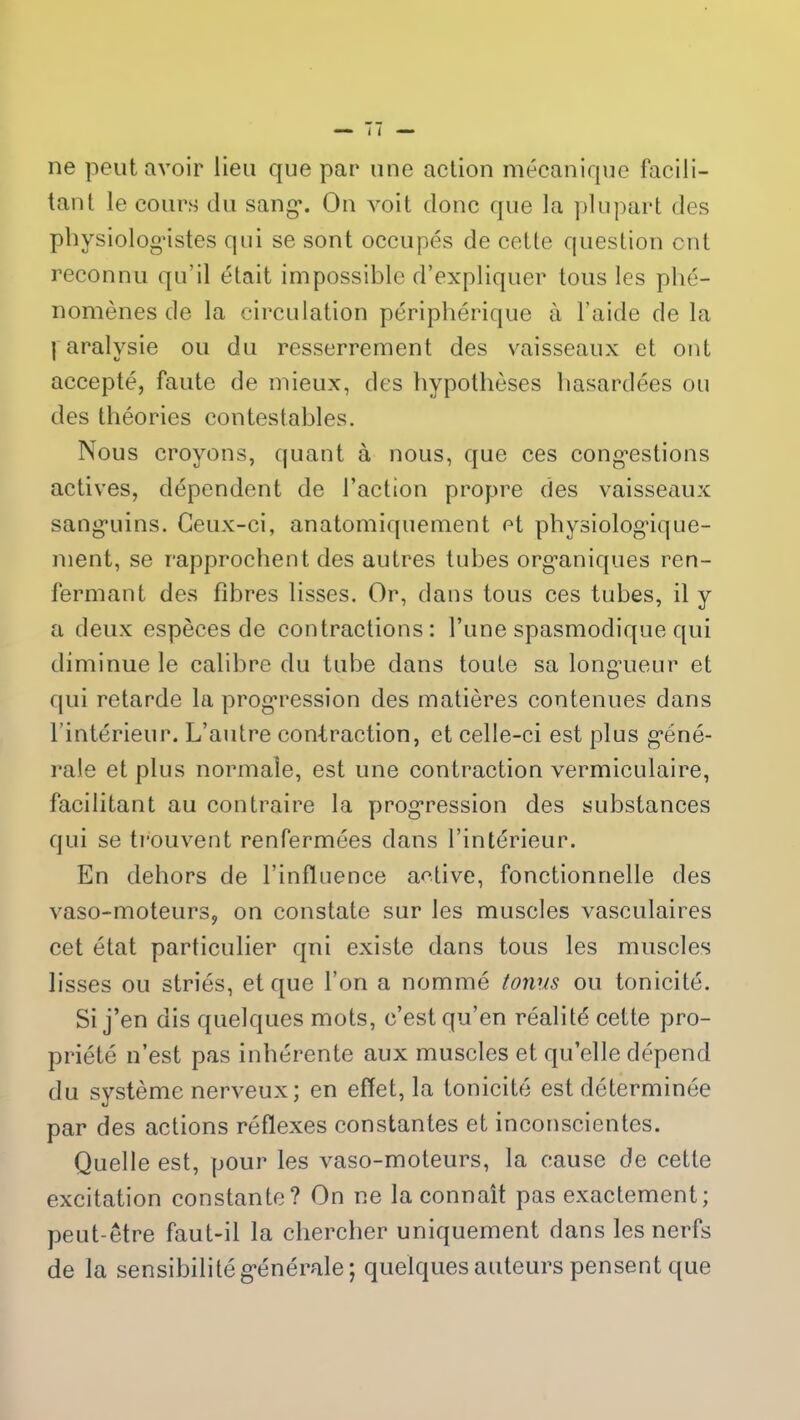 ne peut avoir lieu que par une action mécanique facili- tant le cours du sang*. On voit donc que la plupart des physiologistes qui se sont occupés de cette question ont reconnu qu’il était impossible d’expliquer tous les phé- nomènes de la circulation périphérique à l’aide de la I aralvsie ou du resserrement des vaisseaux et ont accepté, faute de mieux, des hypothèses hasardées ou des théories contestables. Nous croyons, quant à nous, que ces congestions actives, dépendent de l’action propre des vaisseaux sanguins. Ceux-ci, anatomiquement et physiologique- ment, se rapprochent des autres tubes organiques ren- fermant des libres lisses. Or, dans tous ces tubes, il y a deux espèces de contractions: l’une spasmodique qui diminue le calibre du tube dans toute sa longueur et qui retarde la progression des matières contenues dans l’intérieur. L’autre con-traction, et celle-ci est plus géné- rale et plus normale, est une contraction vermiculaire, facilitant au contraire la progression des substances qui se trouvent renfermées dans l’intérieur. En dehors de l’influence active, fonctionnelle des vaso-moteurs, on constate sur les muscles vasculaires cet état particulier qui existe dans tous les muscles lisses ou striés, et que l’on a nommé tonus ou tonicité. Si j’en dis quelques mots, c’est qu’en réalité cette pro- priété n’est pas inhérente aux muscles et qu’elle dépend du système nerveux; en effet, la tonicité est déterminée par des actions réflexes constantes et inconscientes. Quelle est, pour les vaso-moteurs, la cause de cette excitation constante? On ne la connaît pas exactement; peut-être faut-il la chercher uniquement dans les nerfs de la sensibilité générale; quelques auteurs pensent que