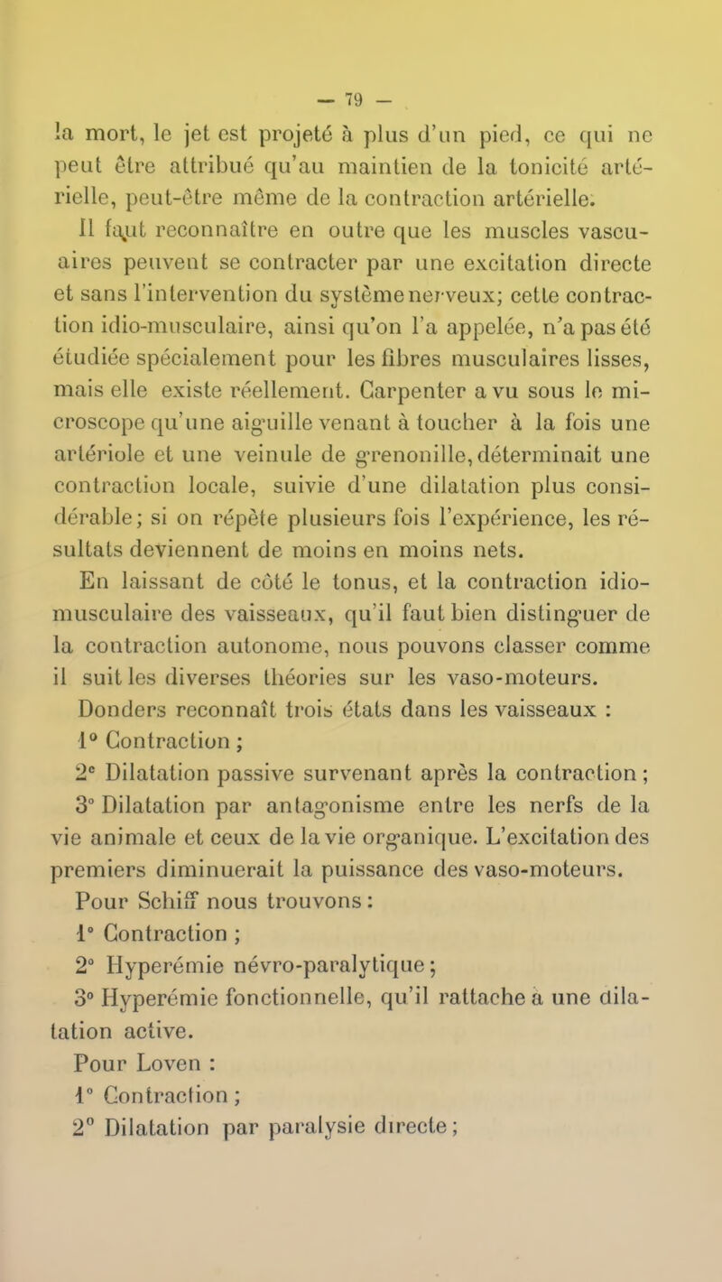la mort, le jet est projeté à plus d’un pied, ce qui ne peut être attribué qu’au maintien de la tonicité arté- rielle, peut-être même de la contraction artérielle. Il fajut reconnaître en outre que les muscles vascu- aires peuvent se contracter par une excitation directe et sans l’intervention du système nerveux; cette contrac- tion idio-musculaire, ainsi qu’on l’a appelée, n’a pas été étudiée spécialement pour les fibres musculaires lisses, mais elle existe réellement. Garpenter a vu sous le mi- croscope qu’une aigmille venant à toucher à la fois une artériole et une veinule de grenouille, déterminait une contraction locale, suivie d’une dilatation plus consi- dérable; si on répète plusieurs fois l’expérience, les ré- sultats deviennent de moins en moins nets. En laissant de côté le tonus, et la contraction idio- musculaire des vaisseaux, qu’il faut bien distinguer de la contraction autonome, nous pouvons classer comme il suit les diverses théories sur les vaso-moteurs. Donders reconnaît trois états dans les vaisseaux : 1° Contraction ; 2e Dilatation passive survenant après la contraction; 3° Dilatation par antagonisme entre les nerfs de la vie animale et ceux de la vie organique. L’excitation des premiers diminuerait la puissance des vaso-moteurs. Pour Schiu nous trouvons: 1° Contraction ; 2° Hyperémie névro-paralytique; 3° Hyperémie fonctionnelle, qu’il rattache a une dila- tation active. Pour Loven : 1° Contraction; 2° Dilatation par paralysie directe;