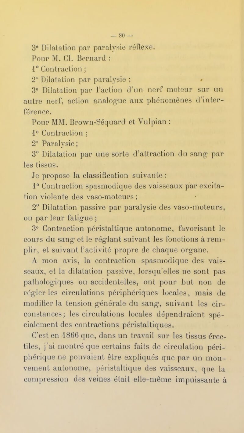 3° Dilatation par paralysie réflexe. Pour M. Cl. Bernard : 1° Contraction ; 2U Dilatation par paralysie ; 3° Dilatation par l’action d’un nerf moteur sur un autre nerf, action analogue aux phénomènes d’inter- férence. Pour MM. Brown-Séquard et Vulpian : 1° Contraction ; 2° Paralysie; 3° Dilatation par une sorte d’attraction du sang* par les tissus. Je propose la classification suivante : 1° Contraction spasmodique des vaisseaux par excita- tion violente des vaso-moteurs; 2° Dilatation passive par paralysie des vaso-moteurs, ou par leur fatigaie ; 3° Contraction péristaltique autonome, favorisant le cours du sang* et le régdant suivant les fonctions à rem- plir, et suivant l’activité propre de chaque org*ane. A mon avis, la contraction spasmodique des vais- seaux, et la dilatation passive, lorsqu’elles ne sont pas pathologiques ou accidentelles, ont pour but non de régder les circulations périphériques locales, mais de modifier la tension générale du sang*, suivant les cir- constances; les circulations locales dépendraient spé- cialement des contractions péristaltiques. C'est en 1866 que, dans un travail sur les tissus érec- tiles, j’ai montré que certains faits de circulation péri- phérique ne pouvaient être expliqués que par un mou- vement autonome, péristaltique des vaisseaux, que la compression des veines était elle-même impuissante à