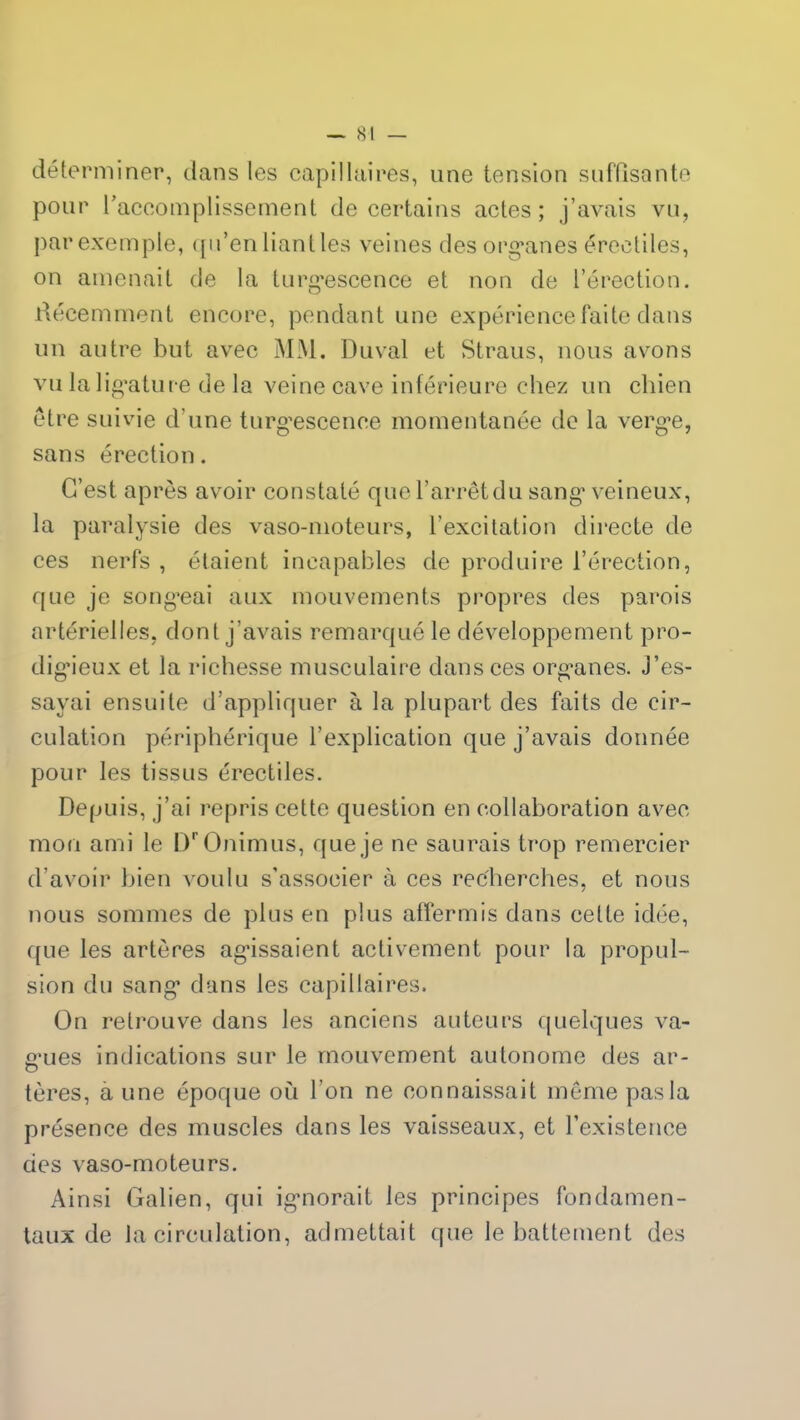 déterminer, dans les capillaires, une tension suffisante pour l'accomplissement de certains actes ; j’avais vu, par exemple, qu’en liant les veines des organes érectiles, on amenait de la turgescence et non de l’érection. Récemment encore, pendant une expérience faite dans un autre but avec MM. Duval et Straus, nous avons vu la ligature de la veine cave inférieure chez un chien être suivie d’une turgescence momentanée de la verge, sans érection. C’est après avoir constaté que l’arrêt du sang veineux, la paralysie des vaso-moteurs, l’excitation directe de ces nerfs , étaient incapables de produire l’érection, que je songeai aux mouvements propres des parois artérielles, dont j’avais remarqué le développement pro- digieux et la richesse musculaire dans ces organes, j’es- sayai ensuite d’appliquer à la plupart des faits de cir- culation périphérique l’explication que j’avais donnée pour les tissus érectiles. Depuis, j’ai repris cette question en collaboration avec mon ami le IVOnimus, que je ne saurais trop remercier d’avoir bien voulu s’associer à ces recherches, et nous nous sommes de plus en plus affermis dans celte idée, que les artères agissaient activement pour la propul- sion du sang dans les capillaires. On retrouve dans les anciens auteurs quelques va- gues indications sur le mouvement autonome des ar- tères, à une époque où l’on ne connaissait même pas la présence des muscles dans les vaisseaux, et l’existence des vaso-moteurs. Ainsi Galien, qui ignorait les principes fondamen- taux de la circulation, admettait que le battement des