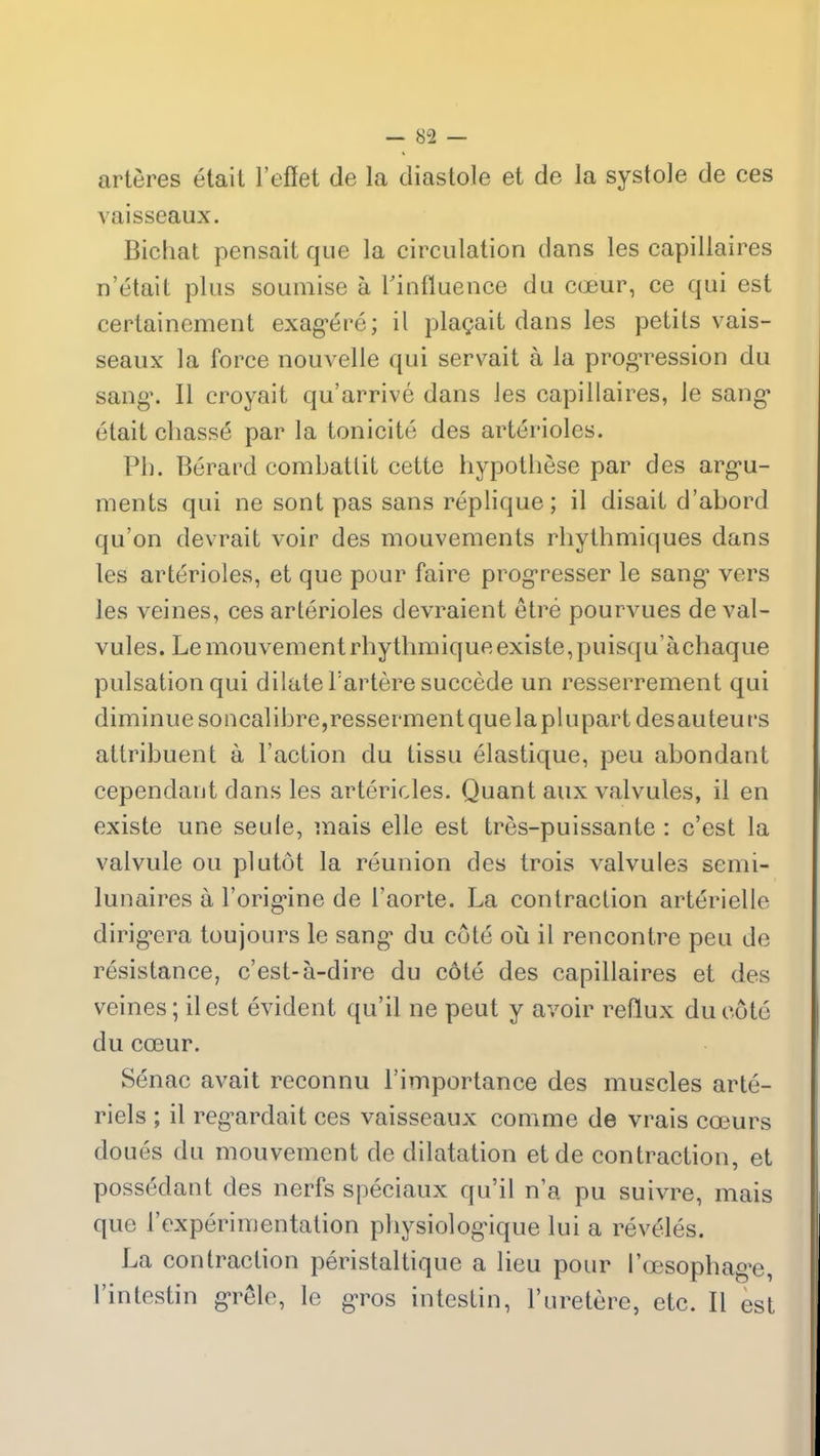 artères était l’effet de la diastole et de la systole de ces vaisseaux. Bichat pensait que la circulation dans les capillaires n’était plus soumise à l'influence du cœur, ce qui est certainement exagéré; il plaçait dans les petits vais- seaux la force nouvelle qui servait à la progression du sang. Il croyait qu’arrivé dans les capillaires, le sang’ était chassé par la tonicité des artérioles. Pb. Bérard combattit cette hypothèse par des argu- ments qui ne sont pas sans réplique; il disait d’abord qu’on devrait voir des mouvements rhythmiques dans les artérioles, et que pour faire progresser le sang’ vers les veines, ces artérioles devraient être pourvues de val- vules. Le mouvement rhythmique existe, puisqu’àchaque pulsation qui dilate l’artère succède un resserrement qui diminue soncalibre,resserment que la plupart desauteurs attribuent à l’action du tissu élastique, peu abondant cependant dans les artérioles. Quant aux valvules, il en existe une seule, mais elle est très-puissante : c’est la valvule ou plutôt la réunion des trois valvules semi- lunaires à l’origine de l’aorte. La contraction artérielle dirigera toujours le sang’ du côté où il rencontre peu de résistance, c’est-à-dire du côté des capillaires et des veines; il est évident qu’il ne peut y avoir reflux du côté du cœur. Sénac avait reconnu l’importance des muscles arté- riels ; il regardait ces vaisseaux comme de vrais cœurs doués du mouvement de dilatation et de contraction, et possédant des nerfs spéciaux qu’il n’a pu suivre, mais que l’expérimentation physiologique lui a révélés. La contraction péristaltique a lieu pour l’œsophage, l’intestin grêle, le gros intestin, l’uretère, etc. Il est