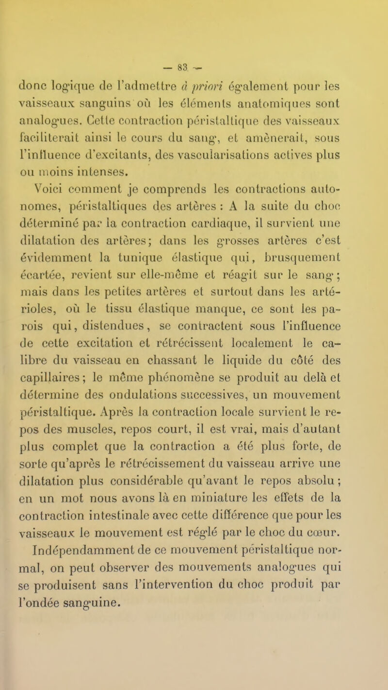 donc logique de l’admettre à priori également pour les vaisseaux sanguins où les éléments anatomiques sont analogues. Cette contraction péristaltique des vaisseaux faciliterait ainsi le cours du sang, et amènerait, sous l’intluence d’excitants, des vascularisations actives plus ou moins intenses. Voici comment je comprends les contractions auto- nomes, péristaltiques des artères : A la suite du clioc déterminé par la contraction cardiaque, il survient une dilatation des artères; dans les g'rosses artères c’est évidemment la tunique élastique qui, brusquement écartée, revient sur elle-même et réagit sur le sang; niais dans les petites artères et surtout dans les arté- rioles, où le tissu élastique manque, ce sont les pa- rois qui, distendues, se contractent sous l’influence de cette excitation et rétrécissent localement le ca- libre du vaisseau en chassant le liquide du côté des capillaires; le meme phénomène se produit au delà et détermine des ondulations successives, un mouvement péristaltique. Après la contraction locale survient le re- pos des muscles, repos court, il est vrai, mais d’autant plus complet que la contraction a été plus forte, de sorte qu’aprês le rétrécissement du vaisseau arrive une dilatation plus considérable qu’avant le repos absolu; en un mot nous avons là en miniature les effets de la contraction intestinale avec cette différence que pour les vaisseaux le mouvement est réglé par le choc du cœur. Indépendamment de ce mouvement péristaltique nor- mal, on peut observer des mouvements analogues qui se produisent sans l’intervention du choc produit par l’ondée sanguine.