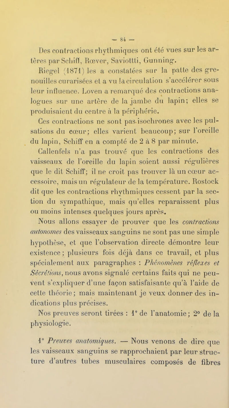 Des contractions rhythmiques ont été vues sur les ar- tères par Schiff, Rœver, Saviottti, Gunning. Riegel (1871) les a constatées sur la patte des gre- nouilles curarisées et a vu la circulation s’accélérer sous leur influence. Loven a remarqué des contractions ana- logues sur une artère de la jambe du lapin; elles se produisaient du centre à la périphérie. Ces contractions ne sont pas.isochrones avec les pul- sations du cœur; elles varient beaucoup; sur l’oreille du lapin, Schiff en a compté de 2 à 8 par minute. Callenfels n’a pas trouvé que les contractions des vaisseaux de l’oreille du lapin soient aussi régulières que le dit Schiff; il ne croit pas trouver là un cœur ac- cessoire, mais un régulateur de la température. Rostock dit que les contractions rhythmiques cessent par la sec- tion du sympathique; mais qu’elles reparaissent plus ou moins intenses quelques jours après. Nous allons essayer de prouver que les contractions autonomes des vaisseaux sanguins ne sont pas une simple hypothèse, et que l’observation directe démontre leur existence; plusieurs fois déjà dans ce travail, et plus spécialement aux paragraphes : Phénomènes réflexes et Sécrétions, nous avons signalé certains faits qui ne peu- vent s’expliquer d’une façon satisfaisante qu’à l’aide de cette théorie; mais maintenant je veux donner des in- dications plus précises. Nos preuves seront tirées : 1° de l’anatomie; 2° de la physiologie. i° Preuves anatomiques. — Nous venons de dire que les vaisseaux sanguins se rapprochaient par leur struc- ture d’autres tubes musculaires composés de fibres