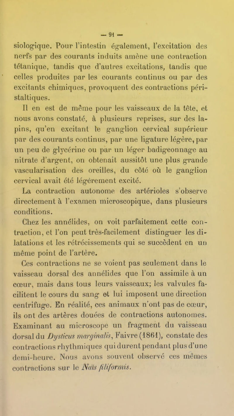 siologique. Pour l’intestin également, l’excitation des nerfs par des courants induits amène une contraction tétanique, tandis que d’autres excitations, tandis que celles produites par les courants continus ou par des excitants chimiques, provoquent des contractions péri- staltiques. Il en est de même pour les vaisseaux de la tête, et nous avons constaté, à plusieurs reprises, sur des la- pins, qu’en excitant le ganglion cervical supérieur par des courants continus, par une ligature légère, par un peu de glycérine ou par un léger badigeonnage au nitrate d’argent, on obtenait aussitôt une plus grande vascularisation des oreilles, du côté où le ganglion cervical avait été légèrement excité. La contraction autonome des artérioles s’observe directement à l’examen microscopique, dans plusieurs conditions. Chez les annélides, on voit parfaitement cette con- traction, et l’on peut très-facilement distinguer les di- latations et les rétrécissements qui se succèdent en un même point de l’artère. Ces contractions ne se voient pas seulement dans le vaisseau dorsal des annélides que l’on assimile à un cœur, mais dans tous leurs vaisseaux; les valvules fa- cilitent le cours du sang ot lui imposent une direction centrifuge. En réalité, ces animaux n’ont pas de cœur, ils ont des artères douées de contractions autonomes. Examinant au microscope un fragment du vaisseau dorsal du Dysticus marginales, Faivre (1861), constate des contractions rhythmiques qui durent pendant plus d’une demi-heure. Nous avons souvent observé ces mêmes contractions sur le Nais filifornns.