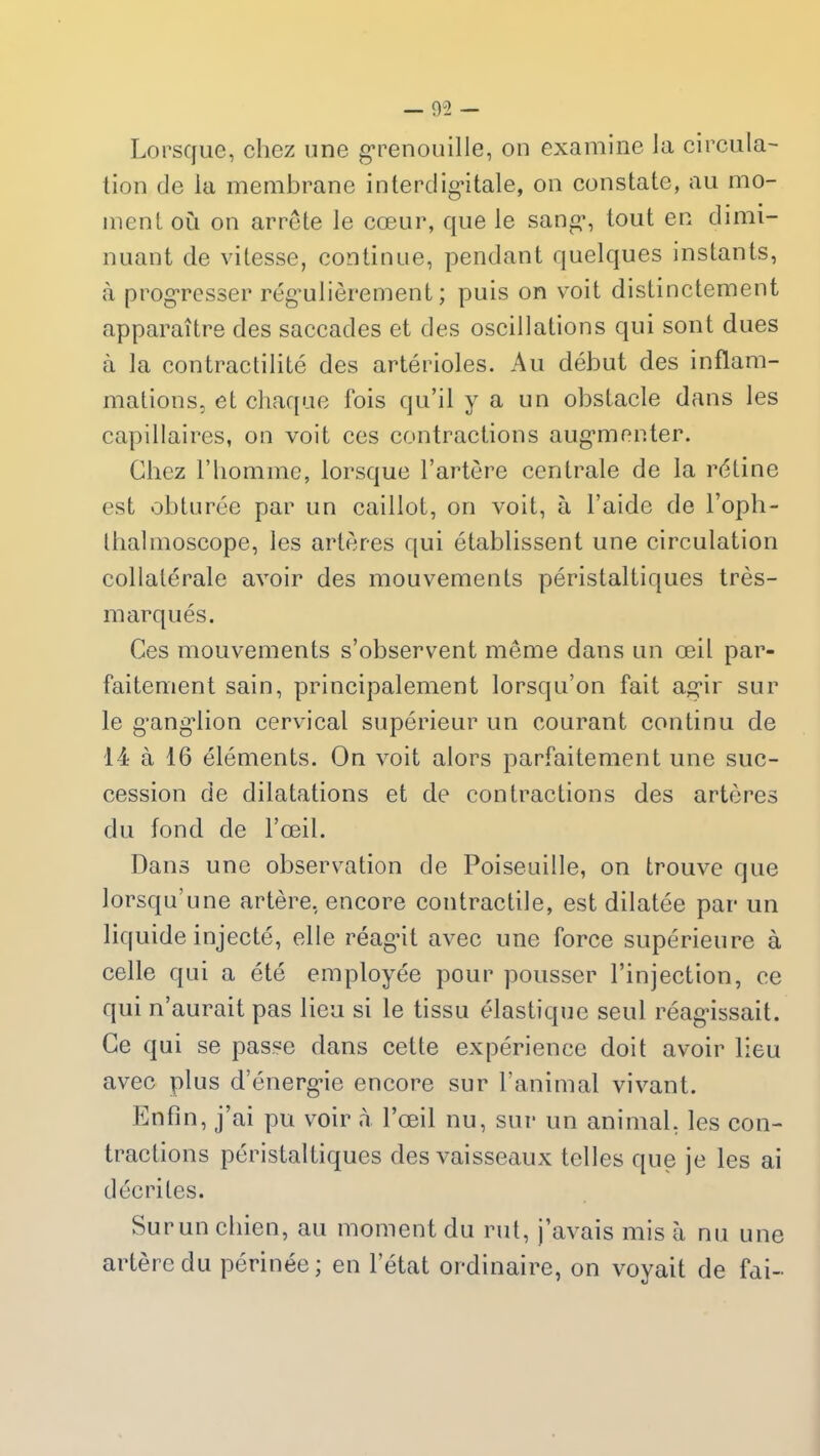 Lorsque, chez une grenouille, on examine la circula- tion de la membrane interdigitale, on constate, au mo- ment où on arrête le cœur, que le sang, tout en dimi- nuant de vitesse, continue, pendant quelques instants, à progresser régulièrement; puis on voit distinctement apparaître des saccades et des oscillations qui sont dues à la contractilité des artérioles. Au début des inflam- mations, et chaque lois qu’il y a un obstacle dans les capillaires, on voit ces contractions augmenter. Chez l’homme, lorsque l’artère centrale de la rétine est obturée par un caillot, on voit, à l’aide de l’oph- thalmoscope, les artères qui établissent une circulation collatérale avoir des mouvements péristaltiques très- marqués. Ces mouvements s’observent même dans un œil par- faitement sain, principalement lorsqu’on fait agir sur le gangdion cervical supérieur un courant continu de 14 à 16 éléments. On voit alors parfaitement une suc- cession de dilatations et de contractions des artères du fond de l’œil. Dans une observation de Poiseuille, on trouve que lorsqu’une artère, encore contractile, est dilatée par un liquide injecté, elle réagit avec une force supérieure à celle qui a été employée pour pousser l’injection, ce qui n’aurait pas lieu si le tissu élastique seul réagissait. Ce qui se passe dans cette expérience doit avoir lieu avec plus d’énergie encore sur l’animal vivant. Enfin, j’ai pu voir à l’œil nu, sur un animal, les con- tractions péristaltiques des vaisseaux telles que je les ai décrites. Sur un chien, au moment du rut, j’avais mis à nu une artère du périnée; en l’état ordinaire, on voyait de fai-