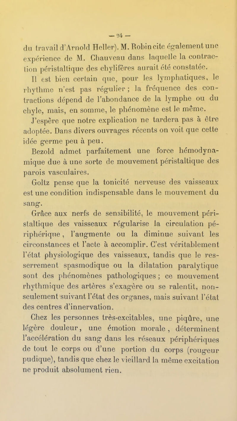 du travail d’Arnold Heller). M. Robin cite également une expérience de M. Chauveau dans laquelle la contrac- tion péristaltique des chylifères aurait été constatée. Il est bien certain que, pour les lymphatiques, le rhythme n’est pas régulier ; la fréquence des con- tractions dépend de l’abondance de la lymphe ou du chyle, mais, en somme, le phénomène est le même. J’espère que notre explication ne tardera pas a être adoptée. Dans divers ouvrages récents on voit que cette idée germe peu à peu. Bezold admet parfaitement une force hémodyna- mique due à une sorte de mouvement péristaltique des parois vasculaires. Goltz pense que la tonicité nerveuse des vaisseaux est une condition indispensable dans le mouvement du sang. Grâce aux nerfs de sensibilité, le mouvement péri- staltique des vaisseaux régularise la circulation pé- riphérique , l’augmente ou la diminue suivant les circonstances et l’acte à accomplir. C’est véritablement l’état physiologique des vaisseaux, tandis que le res- serrement spasmodique ou la dilatation paralytique sont des phénomènes pathologiques ; ce mouvement rhythmique des artères s’exagère ou se ralentit, non- seulement suivant l’état des organes, mais suivant l’état des centres d’innervation. Chez les personnes très-excitables, une piqûre, une légère douleur, une émotion morale, déterminent l’accélération du sang dans les réseaux périphériques de tout le corps ou d’une portion du corps (rougeur pudique), tandis que chez le vieillard la même excitation ne produit absolument rien.