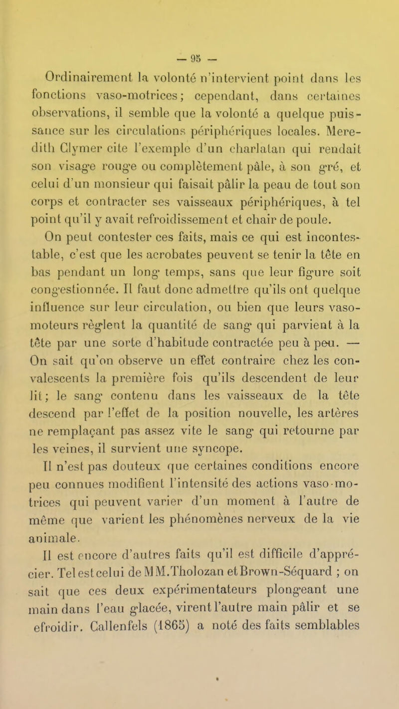 Ordinairement la volonté n’intervient point dans les fonctions vaso-motrices; cependant, dans certaines observations, il semble que la volonté a quelque puis- sance sur les circulations périphériques locales. Mere- ditli Glymer cite l’exemple d’un charlatan qui rendait son visag*e rouge ou complètement pale, à son gré, et celui d’un monsieur qui faisait pâlir la peau de tout son corps et contracter ses vaisseaux périphériques, à tel point qu’il y avait refroidissement et chair de poule. On peut contester ces faits, mais ce qui est incontes- table, c’est que les acrobates peuvent se tenir la tête en bas pendant un long* temps, sans que leur figure soit congestionnée. Il fixut donc admettre qu’ils ont quelque influence sur leur circulation, ou bien que leurs vaso- moteurs règlent la quantité de sang qui parvient à la tête par une sorte d’habitude contractée peu à peu. — On sait qu’on observe un effet contraire chez les con- valescents la première fois qu’ils descendent de leur lit; le sang* contenu dans les vaisseaux de la tête descend par l’effet de la position nouvelle, les artères ne remplaçant pas assez vite le sang* qui retourne par les veines, il survient une syncope. TI n’est pas douteux que certaines conditions encore peu connues modifient l’intensité des actions vaso-mo- trices qui peuvent varier d’un moment à l’autre de même que varient les phénomènes nerveux de la vie animale. Il est encore d’autres faits qu’il est difficile d’appré- cier. Tel est celui de MM.Tholozan et Brown-Séquard ; on sait que ces deux expérimentateurs plongeant une main dans l’eau glacée, virent l’autre main pâlir et se efroidir. Callenfels (1865) a noté des faits semblables
