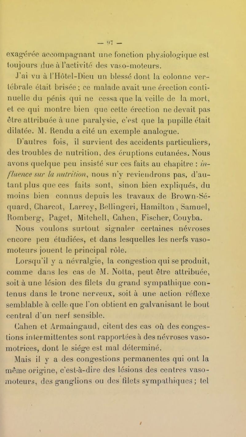 exagérée accompagnant une fonction physiologique est toujours due à l’activité des vaso-moteurs. J’ai vu à l’Hôtel-Dieu un blessé dont la colonne ver- tébrale était brisée ; ce malade avait une érection conti- nuelle du pénis qui ne cessa que la veille de la mort, et ce qui montre bien que celte érection ne devait pas être attribuée à une paralysie, c’est que la pupille était dilatée. M. Rendu a cité un exemple analogue. D’autres fois, il survient des accidents particuliers, des troubles de nutrition, des éruptions cutanées. Nous avons quelque peu insisté sur ces faits au chapitre : in- fluence sur la nutrition, nous n’y reviendrons pas, d’au- tant plus que ces faits sont, sinon bien expliqués, du moins bien connus depuis les travaux de Brown-Sé- quard, Charcot, Larrey, Bellingeri, Hamilton , Samuel, Romberg, Pag’et, Mitchell, Catien, Fischer, Couyba. Nous voulons surtout signaler certaines névroses encore peu étudiées, et dans lesquelles les nerfs vaso- moteurs jouent le principal rôle. Lorsqu’il y a névralgie, la congestion qui se produit, comme dans les cas de M. Notta, peut être attribuée, soit à une lésion des filets du grand sympathique con- tenus dans le tronc nerveux, soit à une action réflexe semblable à celle que l’on obtient en galvanisant le bout central d’un nerf sensible. Cahen et Armaingaud, citent des cas où des conges- tions intermittentes sont rapportées à des névroses vaso- motrices, dont le siège est mal déterminé. Mais il y a des congestions permanentes qui ont la même origine, c’est-à-dire des lésions des centres vaso- moteurs, des ganglions ou des filets sympathiques ; tel