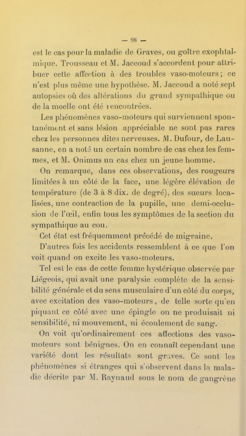 est le eas pour la maladie de Graves, ou goitre exophtal- mique. Trousseau et M. Jaccoud s’accordent pour attri- buer cette affection à des troubles vaso-moteurs ; ce n’est plus même une hypothèse. M. Jaccoud a noté sept autopsies où des altérations du grand sympathique ou de la moelle ont été rencontrées. Les phénomènes vaso-moteurs qui surviennent spon- tanément et sans lésion appréciable ne sont pas rares chez les personnes dites nerveuses. M. Dufour, de Lau- sanne, en a noté un certain nombre de cas chez les fem- mes, et M. Onimus un cas chez un jeune homme. On remarque, dans ces observations, des rougeurs limitées à un côté de la face, une légère élévation de température (de 3 à 8 dix. de degré), des sueurs loca- lisées, une contraction de la pupille, une demi-occlu- sion de l’œil, enfin tous les symptômes de la section du sympathique au cou. Cet état est fréquemment précédé de migraine. D’autres fois les accidents ressemblent à ce que l’on voit quand on excite les vaso-moteurs. Tel est le cas de cette femme hystérique observée par Liégeois, qui avait une paralysie complète de la sensi- bilité générale et du sens musculaire d’un côté du corps, avec excitation des vaso-moteurs, de telle sorte qu’en piquant ce côté avec une épingle on ne produisait ni sensibilité, ni mouvement, ni écoulement de sang. On voit qu’ordinairement ces affections des vaso- moteurs sont bénignes. On en connaît cependant une variété dont les résultats sont graves. Ce sont les phénomènes si étranges qui s’observent dans la mala- die décrite par M. Raynaud sous le nom de gangrène