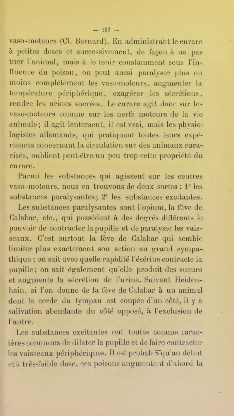 vaso-moteurs (CI. Bernard). En administrant le curare à petites doses et successivement, de façon à ne pas tuer l’animal, mais à le tenir constamment sous l’in- fluence du poison, on peut aussi paralyser plus ou moins complètement les vaso-moteurs, augmenter la température périphérique, exagérer les sécrétions, rendre les urines sucrées. Le curare agit donc sur les vaso-moteurs comme sur les nerfs moteurs de la vie animale; il agit lentement, il est vrai, mais les physio- logistes allemands, qui pratiquent toutes leurs expé- riences concernant la circulation sur des animaux cura- risés, oublient peut-être un peu trop cette propriété du curare. Parmi les substances qui agissent sur les centres vaso-moteurs, nous en trouvons de deux sortes : 1° les substances paralysantes; 2° les substances excitantes. Les substances paralysantes sont l’opium, la fève de Calabar, etc., qui possèdent à des degrés différents le pouvoir de contracter la pupille et de paralyser les vais- seaux. C’est surtout la fève de Calabar qui semble limiter plus exactement son action au grand sympa- thique ; on sait avec quelle rapidité l’ésérine contracte la pupille; on sait également qu’elle produit des sueurs et augmente la sécrétion de l’urine. Suivant Heiden- hain, si l’on donne de la fève de Calabar à un animal dont la corde du tympan est coupée d’un côté, il y a salivation abondante du côté opposé, à l'exclusion de l’autre. Les substances excitantes ont toutes comme carac- tères communs de dilater la pupille et de faire contracter les vaisseaux périphériques. Il est probab cTqu’au début et à très-faible dose, ces poisons augmentent d’abord la