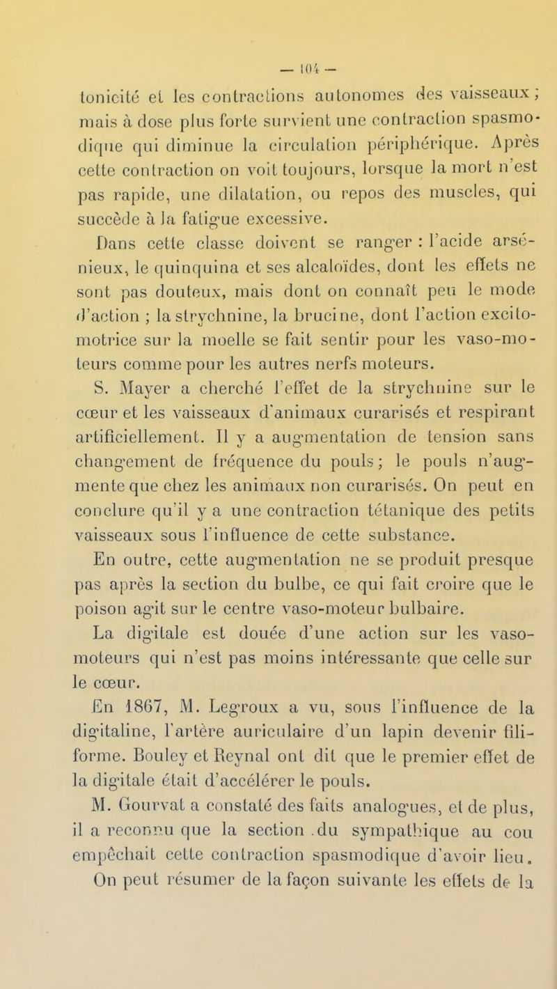tonicité et les contractions autonomes des vaisseaux ; mais à dose plus forte survient une contraction spasmo- dique qui diminue la circulation périphérique. Après cette contraction on voit toujours, lorsque la mort n est pas rapide, une dilatation, ou repos des muscles, qui succède à la fatigue excessive. Dans cette classe doivent se ranger : l’acide arsé- nieux, le quinquina et ses alcaloïdes, dont les effets ne sont pas douteux, mais dont on connaît peu le mode d’action ; la strychnine, la brucine, dont l’action excito- motrice sur la moelle se fait sentir pour les vaso-mo- teurs comme pour les autres nerfs moteurs. S. Mayer a cherché l’effet de la strychnine sur le cœur et les vaisseaux d'animaux curarisés et respirant artificiellement. Il y a augmentation de tension sans changement de fréquence du pouls; le pouls n’aug- mente que chez les animaux non curarisés. On peut en conclure qu’il y a une contraction tétanique des petits vaisseaux sous l'influence de cette substance. En outre, cette augmentation ne se produit presque pas après la section du bulbe, ce qui fait croire que le poison agit sur le centre vaso-moteur bulbaire. La digitale est douée d’une action sur les vaso- moteurs qui n’est pas moins intéressante que celle sur le cœur. En 1867, M. Legroux a vu, sous l’influence de la digitaline, l'artère auriculaire d’un lapin devenir fili- forme. Bouley et Reynal ont dit que le premier effet de la digitale était d’accélérer le pouls. M. Gourvat a constaté des faits analogues, et de plus, il a reconnu que la section du sympathique au cou empêchait cette contraction spasmodique d’avoir lieu. On peut résumer de la façon suivante les effets de la